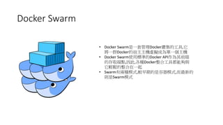 Docker Swarm
• Docker Swarm是一套管理Docker叢集的工具,它
將一群Docker的宿主主機虛擬成為單一個主機
• Docker Swarm使用標準的Docker API作為其前端
的存取端點,因此,各種Docker整合工具都能夠與
它輕鬆的整合在一起
• Swarm有兩種模式,較早期的是容器模式,而最新的
則是Swarm模式
 