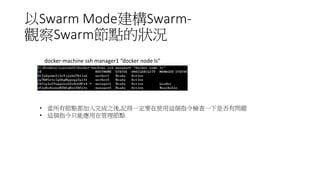 以Swarm Mode建構Swarm-
觀察Swarm節點的狀況
• 當所有節點都加入完成之後,記得一定要在使用這個指令檢查一下是否有問題
• 這個指令只能應用在管理節點
docker-machine ssh manager1 “docker node ls”
 
