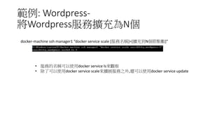 範例: Wordpress-
將Wordpress服務擴充為N個
docker-machine ssh manager1 “docker service scale [服務名稱]=[擴充到N個節點數]”
• 服務的名稱可以使用docker service ls來觀察
• 除了可以使用docker service scale來擴展服務之外,還可以使用docker service update
 