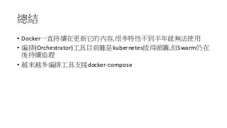 總結
• Docker一直持續在更新它的內容,很多特性不到半年就無法使用
• 編排(Orchestrator)工具目前雖是kubernetes拔得頭籌,但Swarm仍在
後持續追趕
• 越來越多編排工具支援docker-compose
 