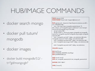 HUB/IMAGE COMMANDS
• docker search mongo
• docker pull tutum/
mongodb
• docker images
• docker build mongodb/3.2/ -
t="gd/mongo:gln"
FROM ubuntu:14.04
MAINTAINER Tutum Labs <support@tutum.co>
RUN apt-key adv --keyserver hkp://keyserver.ubuntu.com:80 --
recv 7F0CEB10 && 
echo "deb http://repo.mongodb.org/apt/ubuntu "$
(lsb_release -sc)"/mongodb-org/3.2 multiverse" | tee /etc/apt/
sources.list.d/mongodb-org-3.2.list && 
apt-get update && 
apt-get install -y --force-yes pwgen mongodb-org mongodb-
org-server mongodb-org-shell mongodb-org-mongos mongodb-
org-tools && 
echo "mongodb-org hold" | dpkg --set-selections && echo
"mongodb-org-server hold" | dpkg --set-selections && 
echo "mongodb-org-shell hold" | dpkg --set-selections && 
echo "mongodb-org-mongos hold" | dpkg --set-selections &&

echo "mongodb-org-tools hold" | dpkg --set-selections
VOLUME /data/db
ENV AUTH yes
ENV STORAGE_ENGINE wiredTiger
ENV JOURNALING yes
ADD run.sh /run.sh
ADD set_mongodb_password.sh /set_mongodb_password.sh
EXPOSE 27017 28017
CMD ["/run.sh"]
 
