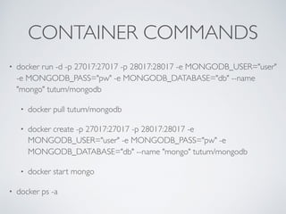 CONTAINER COMMANDS
• docker run -d -p 27017:27017 -p 28017:28017 -e MONGODB_USER="user"
-e MONGODB_PASS="pw" -e MONGODB_DATABASE="db" --name
"mongo" tutum/mongodb
• docker pull tutum/mongodb
• docker create -p 27017:27017 -p 28017:28017 -e
MONGODB_USER="user" -e MONGODB_PASS="pw" -e
MONGODB_DATABASE="db" --name "mongo" tutum/mongodb
• docker start mongo
• docker ps -a
 