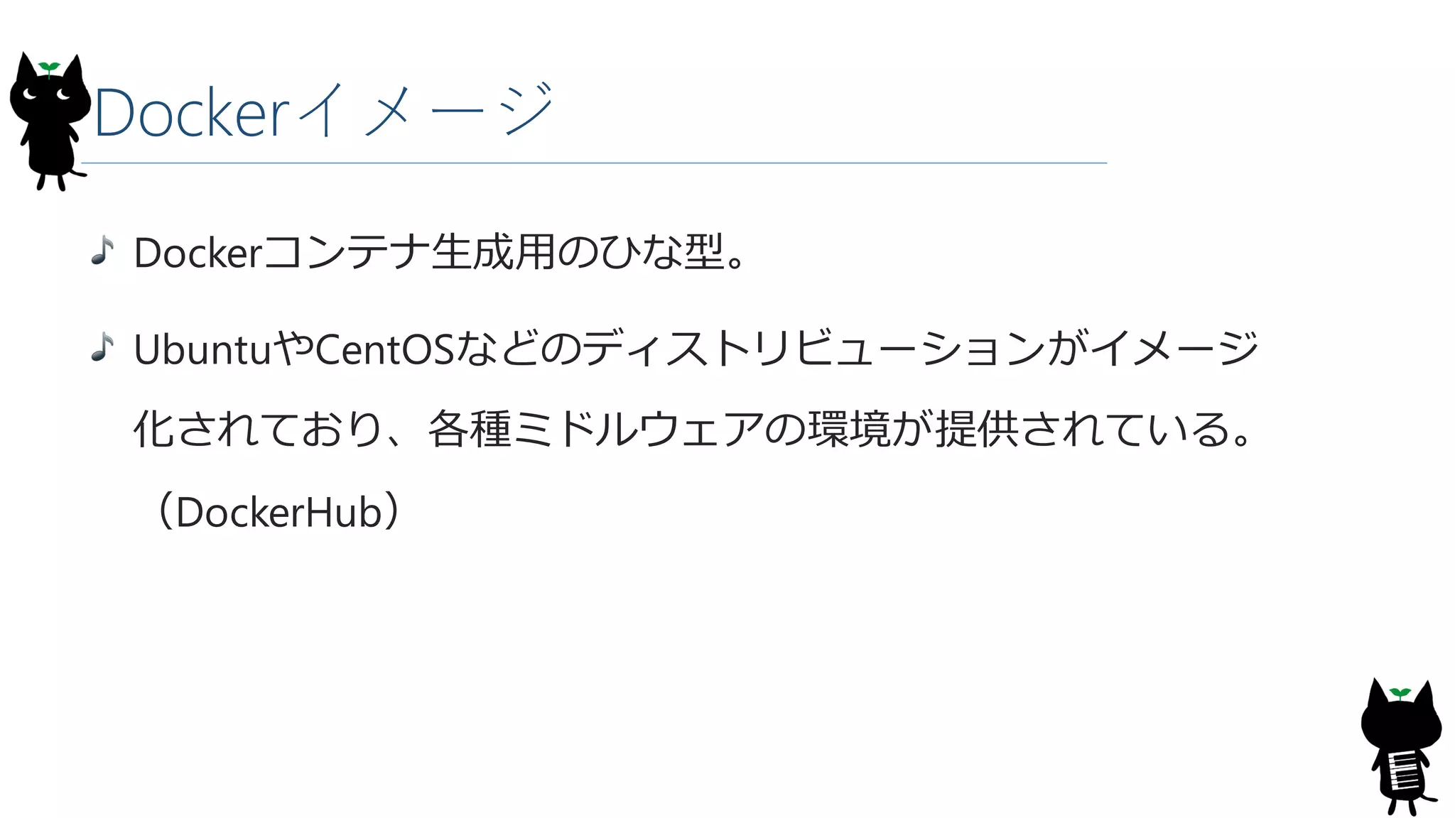 Dockerイメージ
Dockerコンテナ生成用のひな型。
UbuntuやCentOSなどのディストリビューションがイメージ
化されており、各種ミドルウェアの環境が提供されている。
（DockerHub）
 