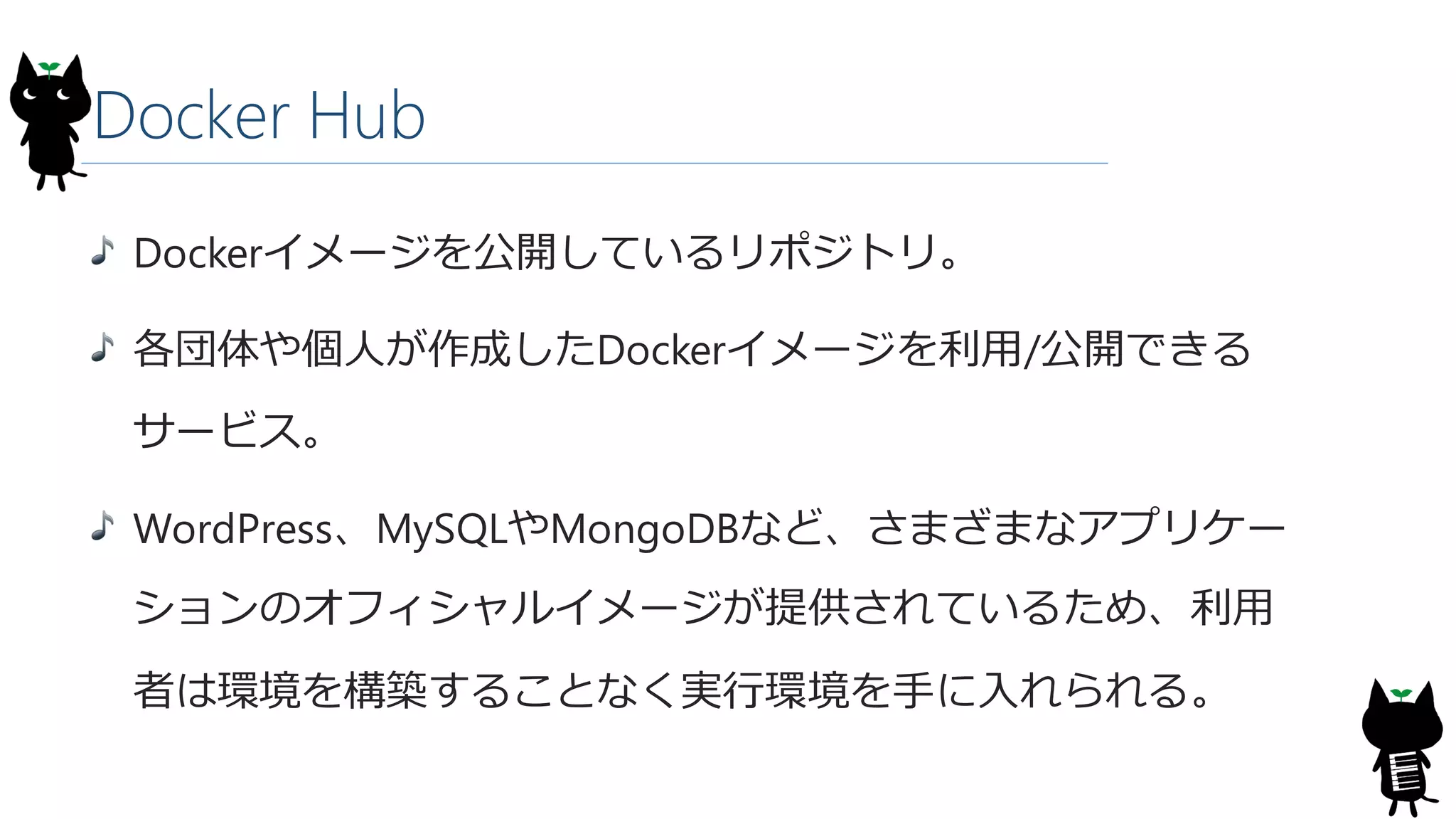 Docker Hub
Dockerイメージを公開しているリポジトリ。
各団体や個人が作成したDockerイメージを利用/公開できる
サービス。
WordPress、MySQLやMongoDBなど、さまざまなアプリケー
ションのオフィシャルイメージが提供されているため、利用
者は環境を構築することなく実行環境を手に入れられる。
 