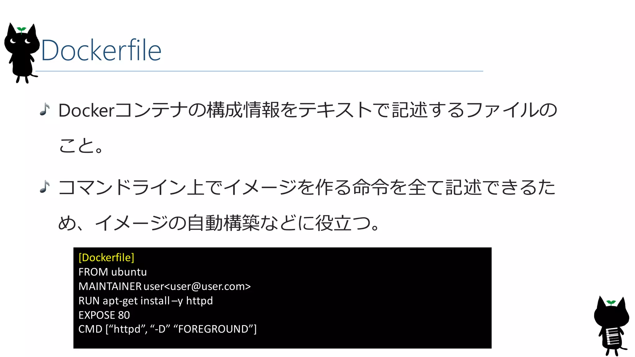 Dockerfile
Dockerコンテナの構成情報をテキストで記述するファイルの
こと。
コマンドライン上でイメージを作る命令を全て記述できるた
め、イメージの自動構築などに役立つ。
[Dockerfile]
FROM ubuntu
MAINTAINERuser<user@user.com>
RUN apt-get install–y httpd
EXPOSE 80
CMD [“httpd”, “-D” “FOREGROUND”]
 