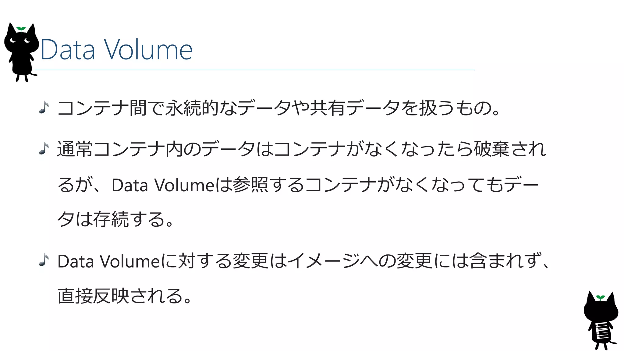 Data Volume
コンテナ間で永続的なデータや共有データを扱うもの。
通常コンテナ内のデータはコンテナがなくなったら破棄され
るが、Data Volumeは参照するコンテナがなくなってもデー
タは存続する。
Data Volumeに対する変更はイメージへの変更には含まれず、
直接反映される。
 