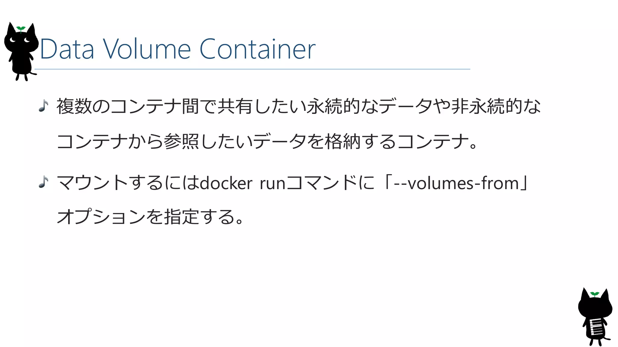 Data Volume Container
複数のコンテナ間で共有したい永続的なデータや非永続的な
コンテナから参照したいデータを格納するコンテナ。
マウントするにはdocker runコマンドに「--volumes-from」
オプションを指定する。
 