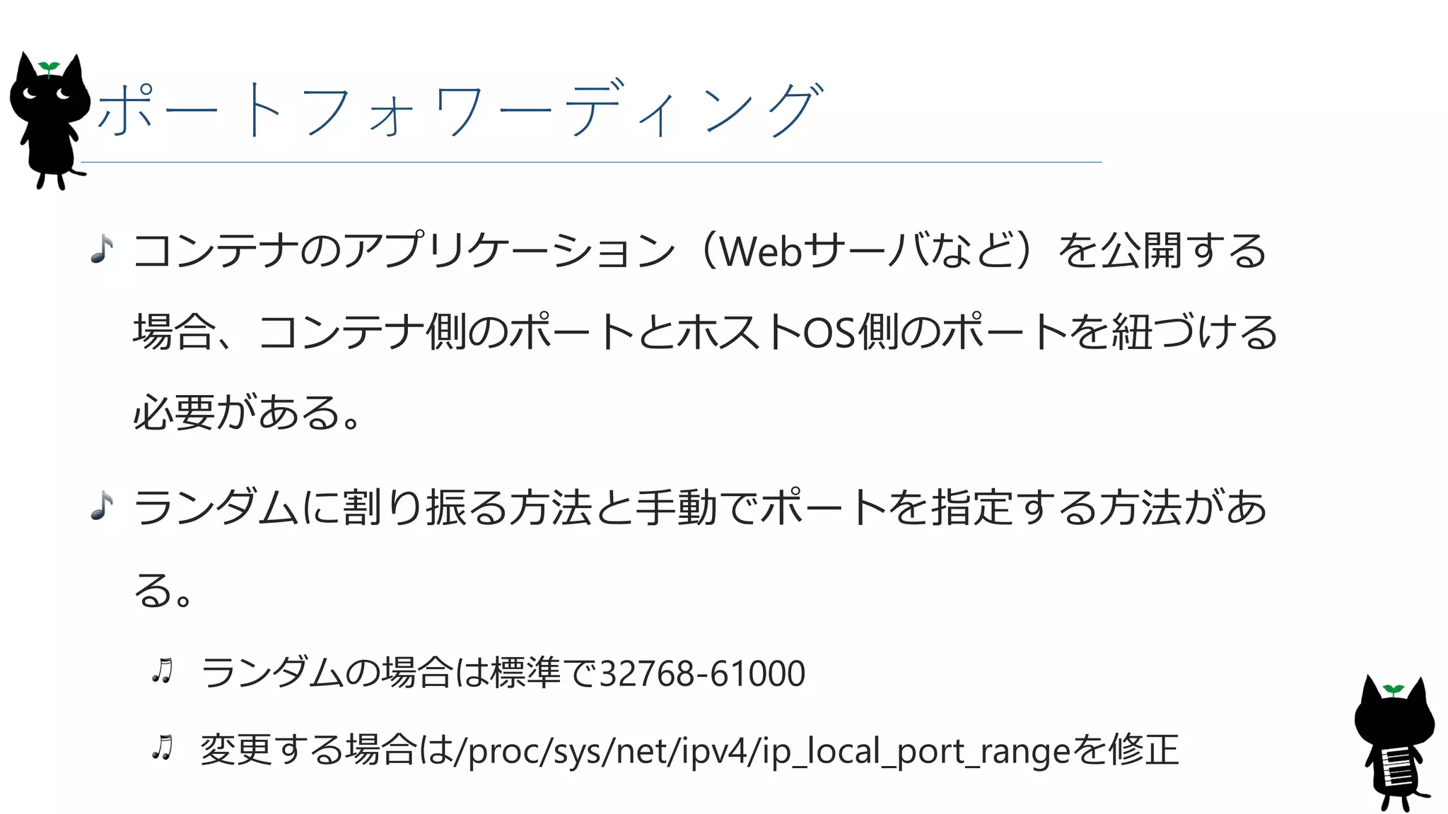 ポートフォワーディング
コンテナのアプリケーション（Webサーバなど）を公開する
場合、コンテナ側のポートとホストOS側のポートを紐づける
必要がある。
ランダムに割り振る方法と手動でポートを指定する方法があ
る。
ランダムの場合は標準で32768-61000
変更する場合は/proc/sys/net/ipv4/ip_local_port_rangeを修正
 