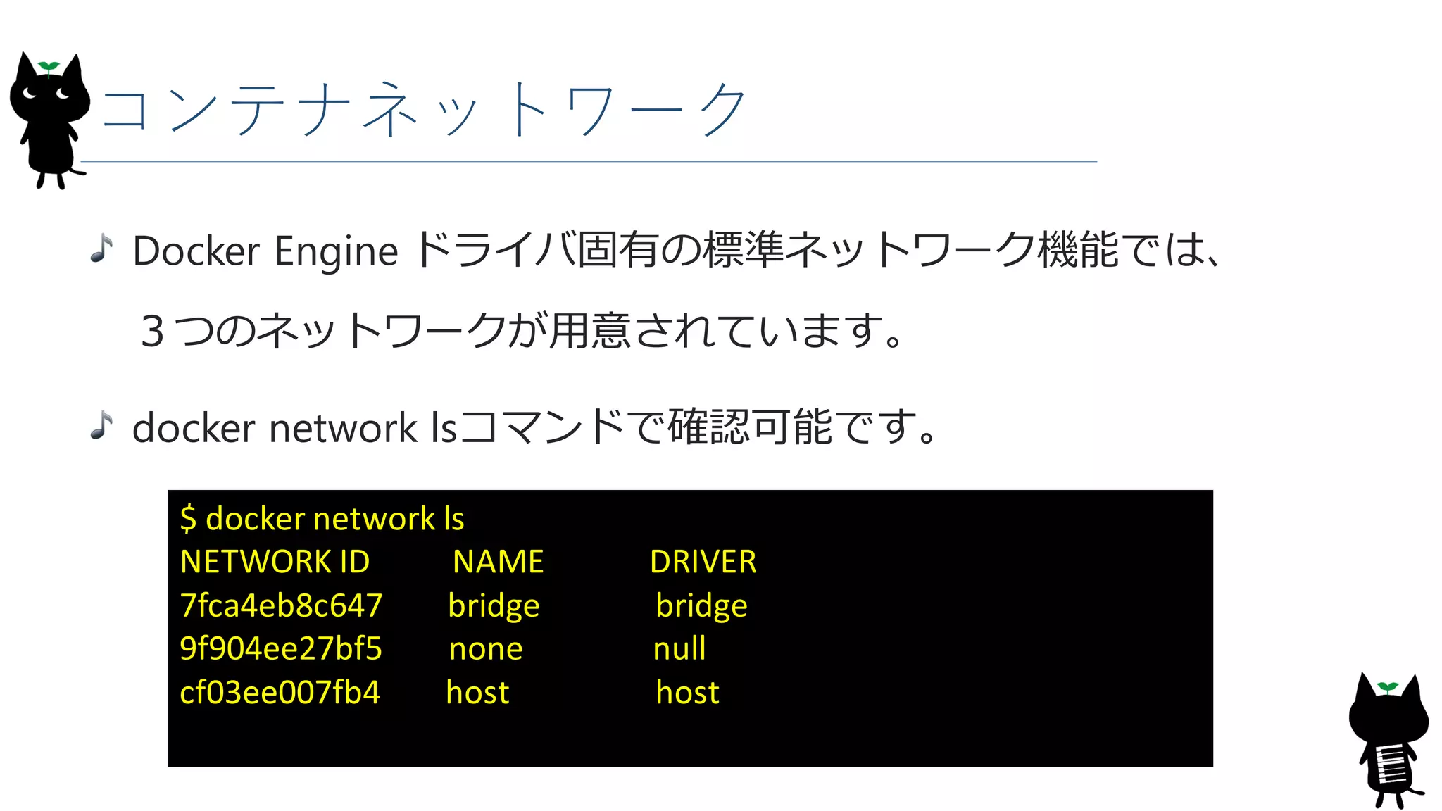 コンテナネットワーク
Docker Engine ドライバ固有の標準ネットワーク機能では、
３つのネットワークが用意されています。
docker network lsコマンドで確認可能です。
$ docker network ls
NETWORK ID NAME DRIVER
7fca4eb8c647 bridge bridge
9f904ee27bf5 none null
cf03ee007fb4 host host
 