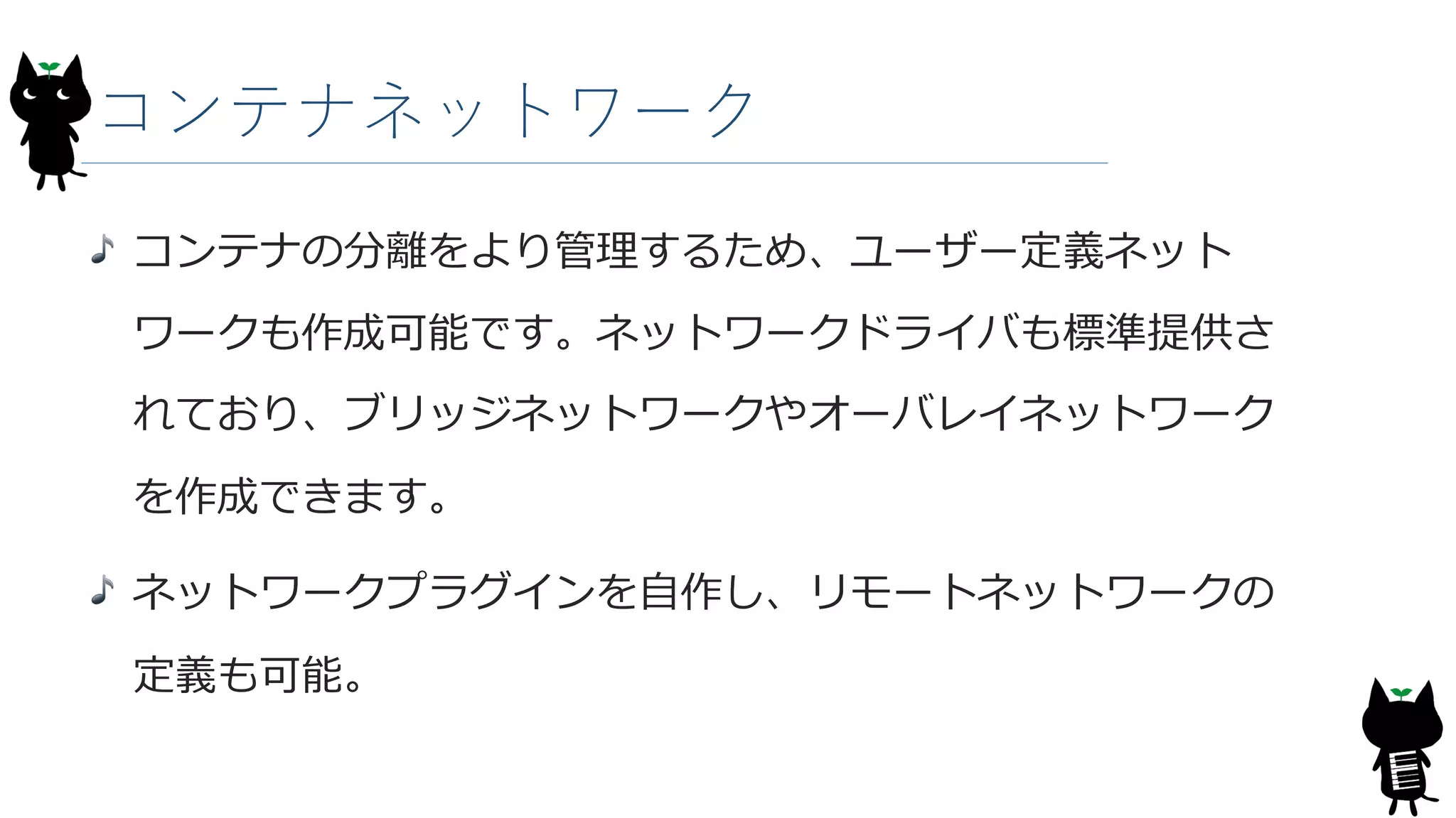 コンテナネットワーク
コンテナの分離をより管理するため、ユーザー定義ネット
ワークも作成可能です。ネットワークドライバも標準提供さ
れており、ブリッジネットワークやオーバレイネットワーク
を作成できます。
ネットワークプラグインを自作し、リモートネットワークの
定義も可能。
 