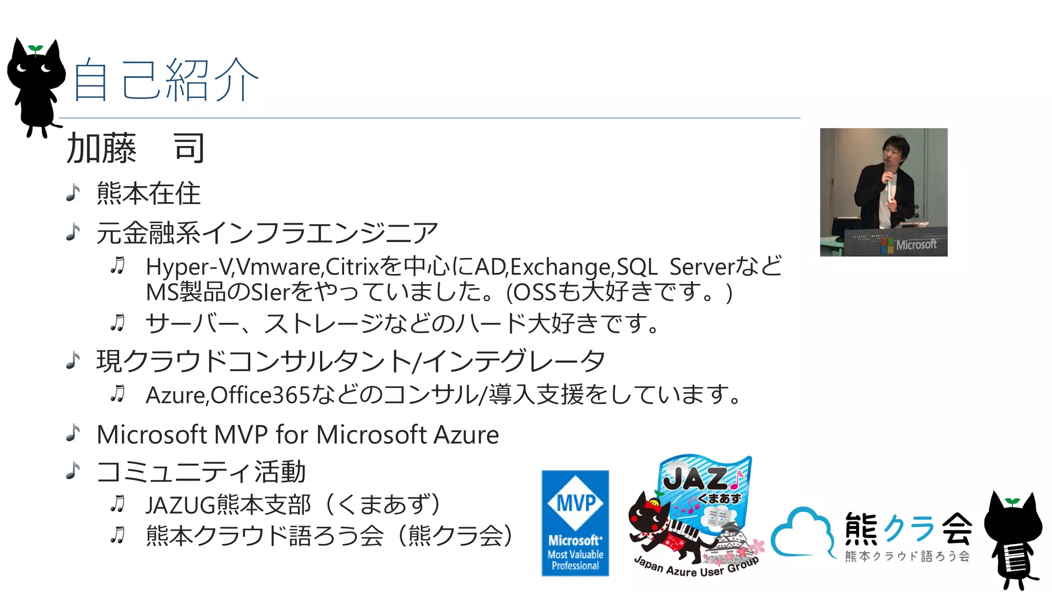 自己紹介
加藤 司
熊本在住
元金融系インフラエンジニア
Hyper-V,Vmware,Citrixを中心にAD,Exchange,SQL Serverなど
MS製品のSIerをやっていました。(OSSも大好きです。)
サーバー、ストレージなどのハード大好きです。
現クラウドコンサルタント/インテグレータ
Azure,Office365などのコンサル/導入支援をしています。
Microsoft MVP for Microsoft Azure
コミュニティ活動
JAZUG熊本支部（くまあず）
熊本クラウド語ろう会（熊クラ会）
 