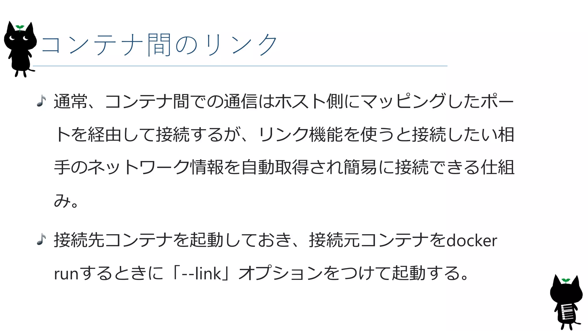 コンテナ間のリンク
通常、コンテナ間での通信はホスト側にマッピングしたポー
トを経由して接続するが、リンク機能を使うと接続したい相
手のネットワーク情報を自動取得され簡易に接続できる仕組
み。
接続先コンテナを起動しておき、接続元コンテナをdocker
runするときに「--link」オプションをつけて起動する。
 