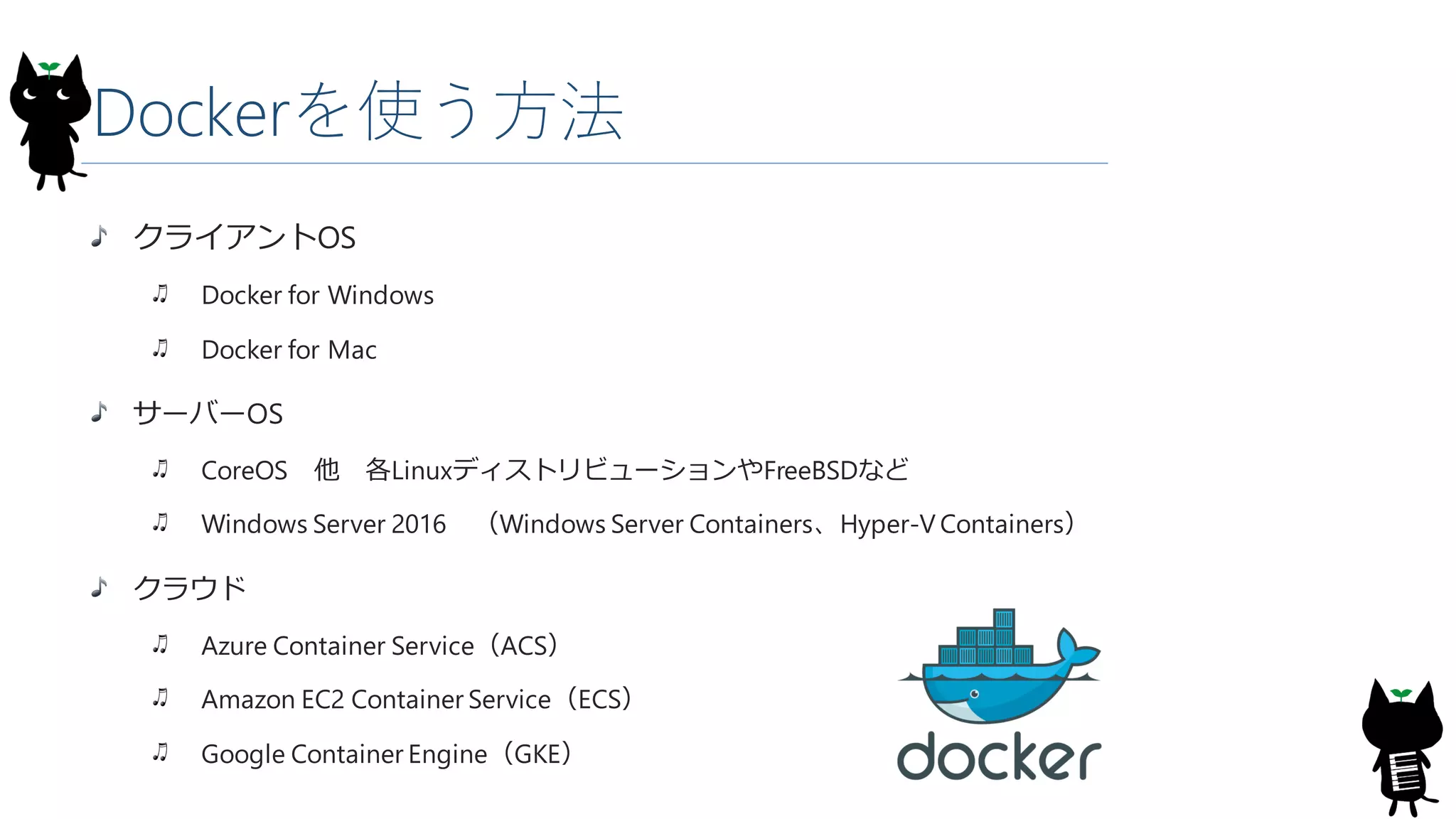 Dockerを使う方法
クライアントOS
Docker for Windows
Docker for Mac
サーバーOS
CoreOS 他 各LinuxディストリビューションやFreeBSDなど
Windows Server 2016 （Windows Server Containers、Hyper-V Containers）
クラウド
Azure Container Service（ACS）
Amazon EC2 Container Service（ECS）
Google Container Engine（GKE）
 
