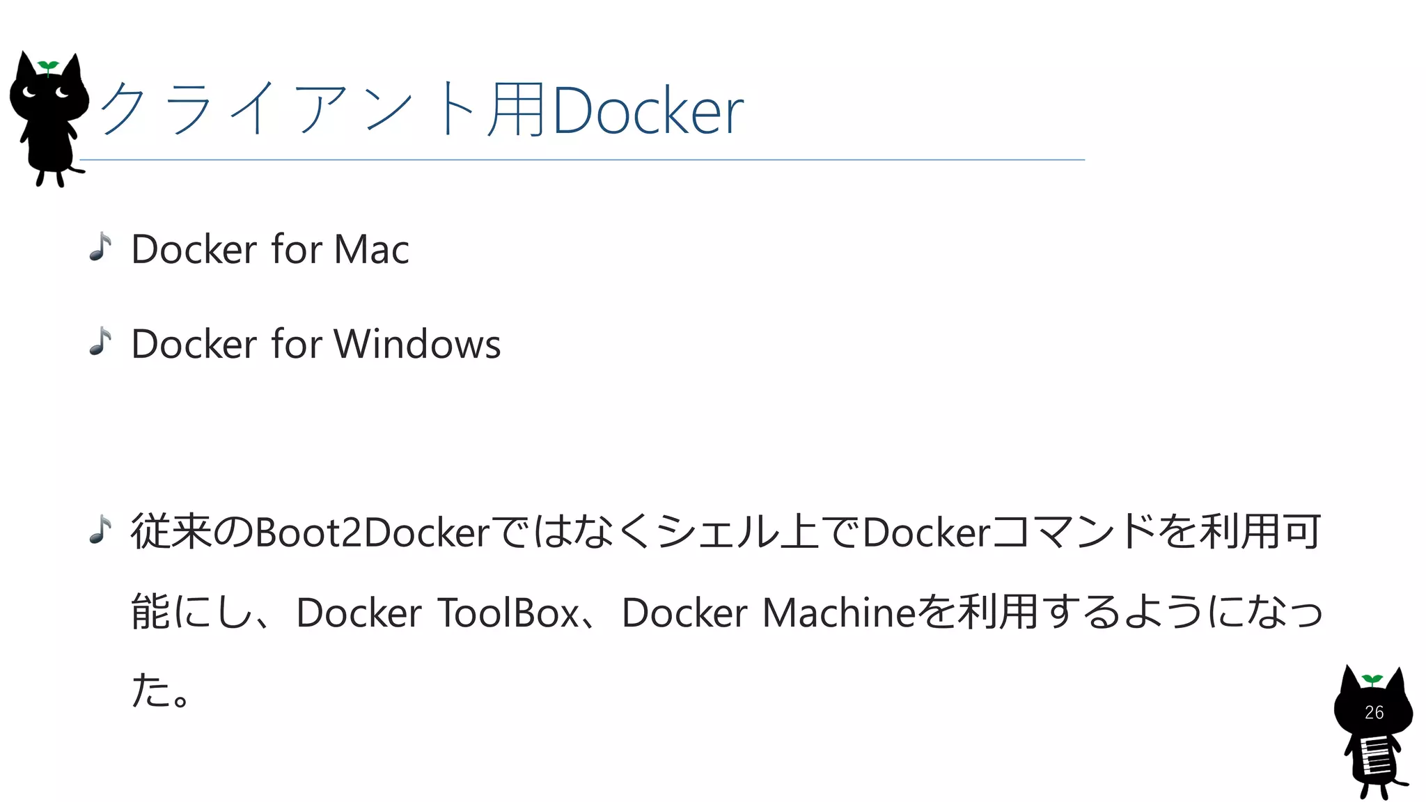 クライアント用Docker
Docker for Mac
Docker for Windows
従来のBoot2Dockerではなくシェル上でDockerコマンドを利用可
能にし、Docker ToolBox、Docker Machineを利用するようになっ
た。 26
 