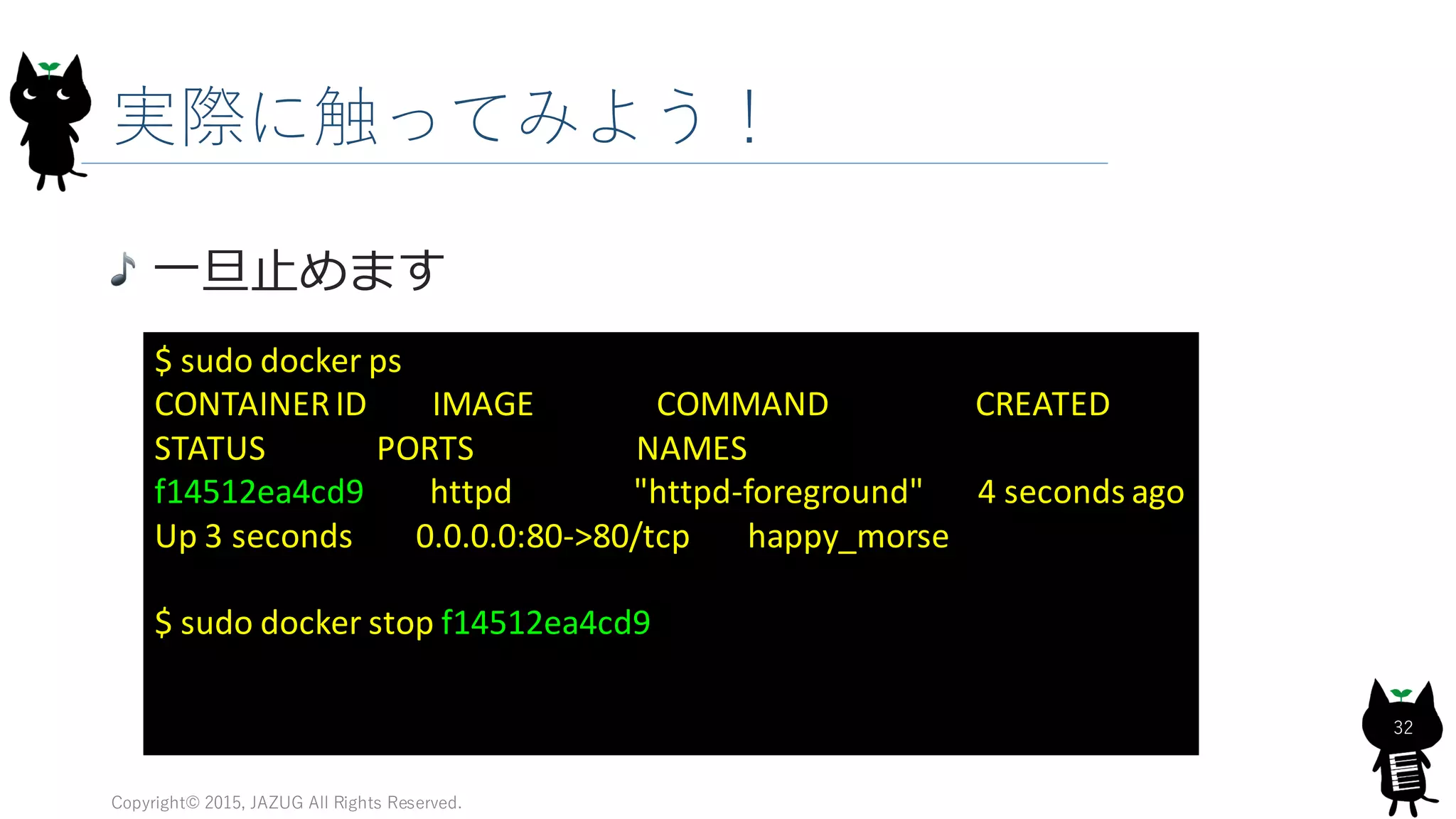 実際に触ってみよう！
Copyright© 2015, JAZUG All Rights Reserved.
32
一旦止めます
$ sudo docker ps
CONTAINERID IMAGE COMMAND CREATED
STATUS PORTS NAMES
f14512ea4cd9 httpd "httpd-foreground" 4 seconds ago
Up 3 seconds 0.0.0.0:80->80/tcp happy_morse
$ sudo docker stop f14512ea4cd9
 