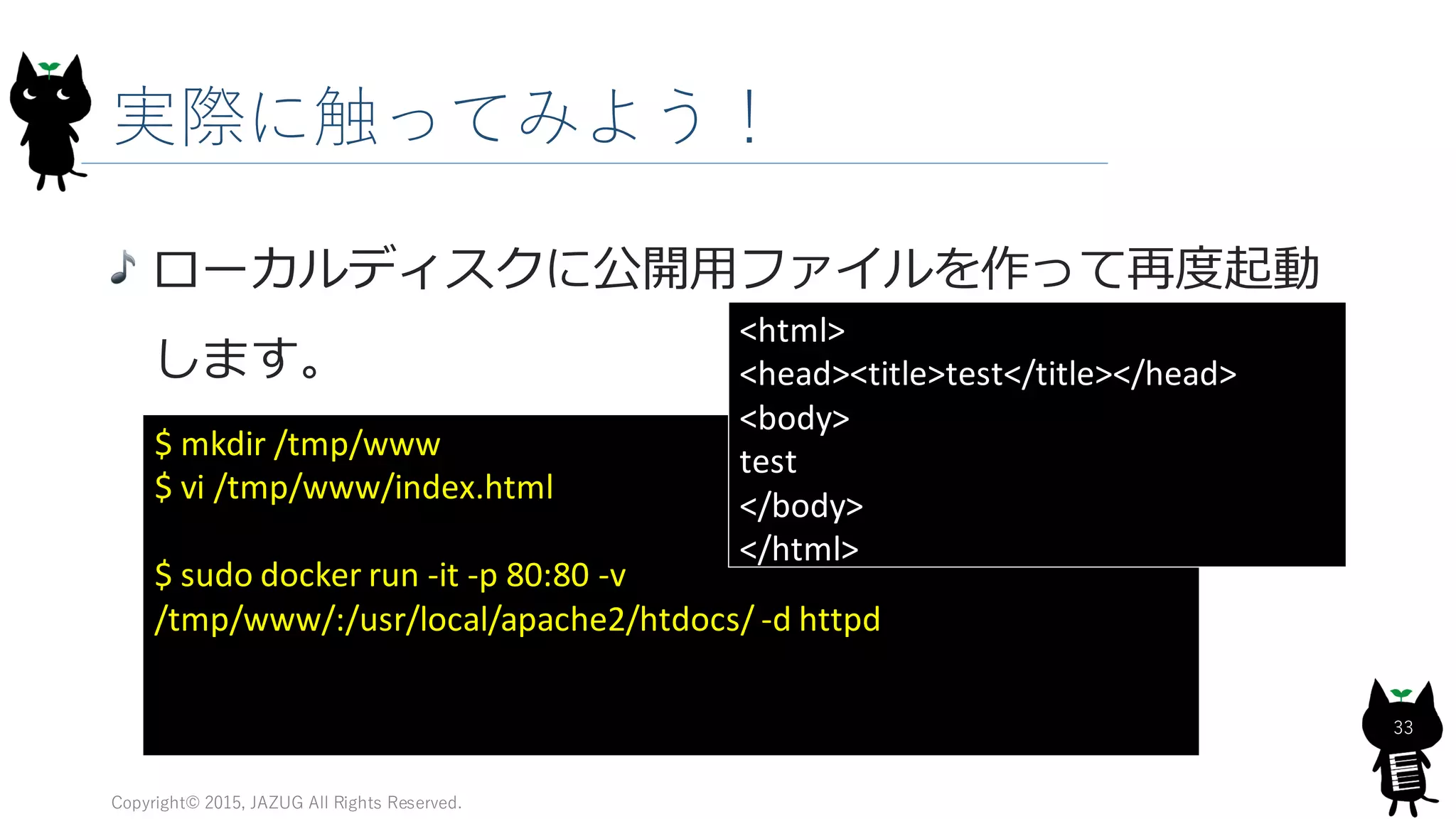 実際に触ってみよう！
Copyright© 2015, JAZUG All Rights Reserved.
33
ローカルディスクに公開用ファイルを作って再度起動
します。
$ mkdir /tmp/www
$ vi /tmp/www/index.html
$ sudo docker run -it -p 80:80 -v
/tmp/www/:/usr/local/apache2/htdocs/ -d httpd
<html>
<head><title>test</title></head>
<body>
test
</body>
</html>
 
