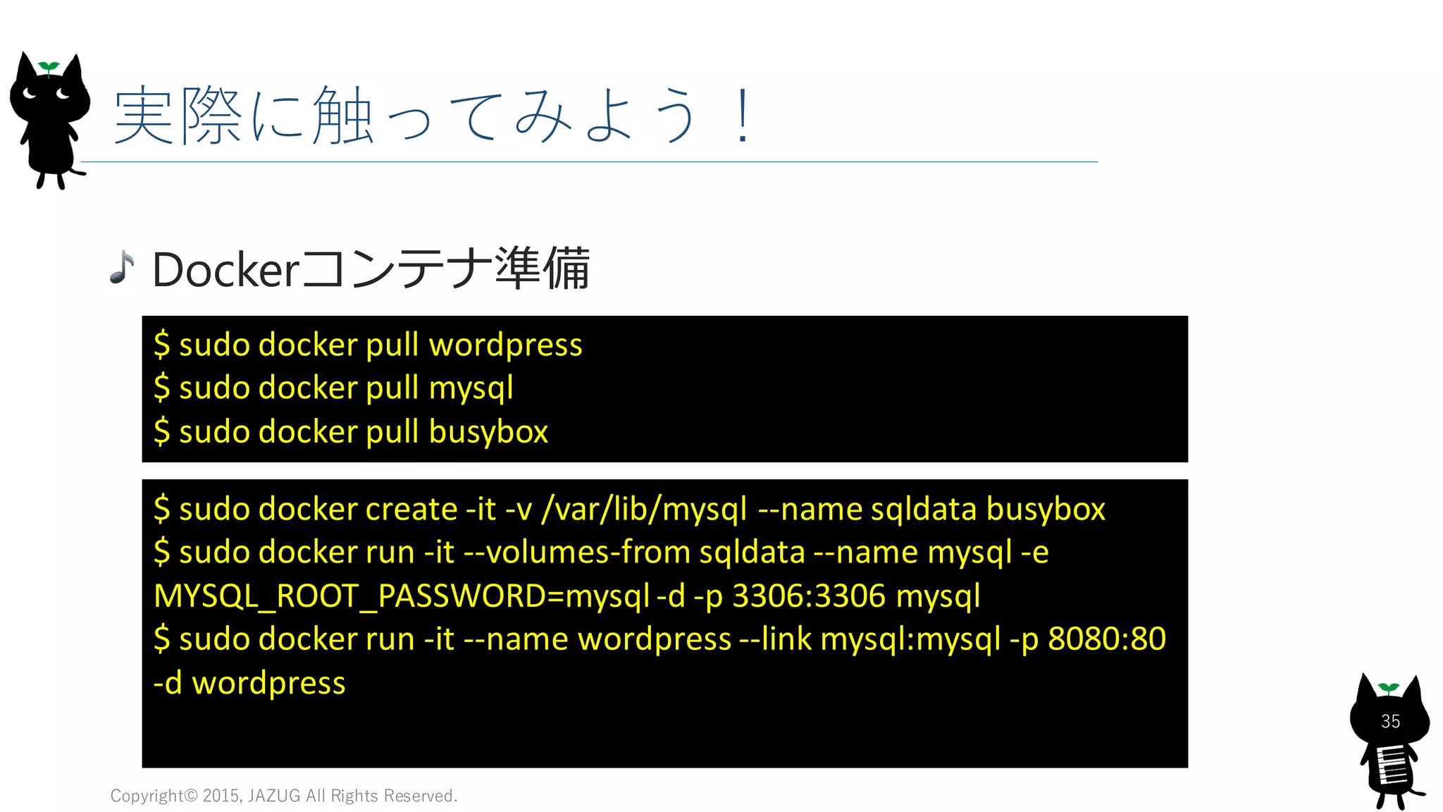実際に触ってみよう！
Copyright© 2015, JAZUG All Rights Reserved.
35
Dockerコンテナ準備
$ sudo docker pull wordpress
$ sudo docker pull mysql
$ sudo docker pull busybox
$ sudo docker create -it -v /var/lib/mysql --name sqldata busybox
$ sudo docker run -it --volumes-from sqldata --name mysql -e
MYSQL_ROOT_PASSWORD=mysql-d -p 3306:3306 mysql
$ sudo docker run -it --name wordpress --link mysql:mysql -p 8080:80
-d wordpress
 