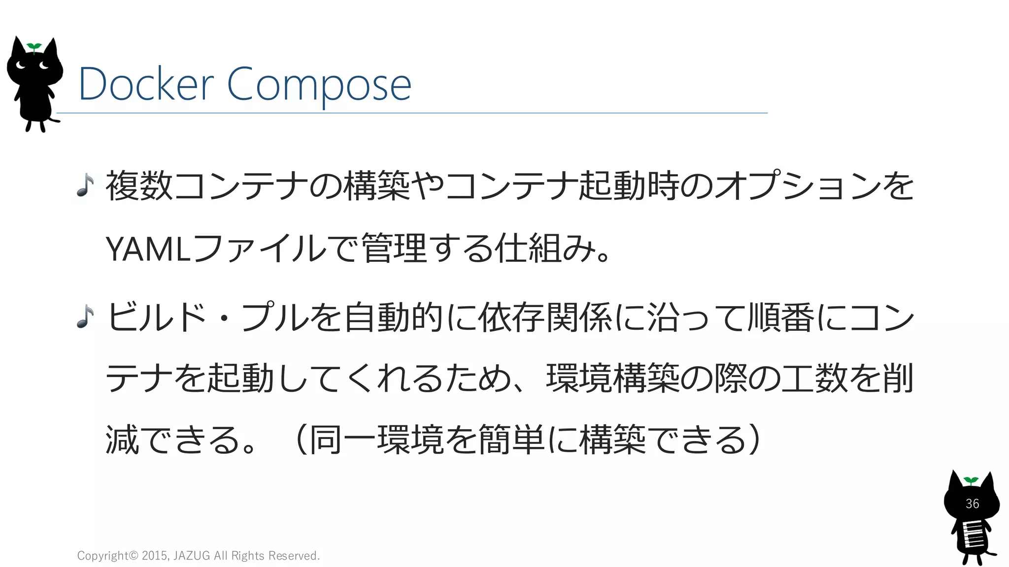 Docker Compose
Copyright© 2015, JAZUG All Rights Reserved.
36
複数コンテナの構築やコンテナ起動時のオプションを
YAMLファイルで管理する仕組み。
ビルド・プルを自動的に依存関係に沿って順番にコン
テナを起動してくれるため、環境構築の際の工数を削
減できる。（同一環境を簡単に構築できる）
 