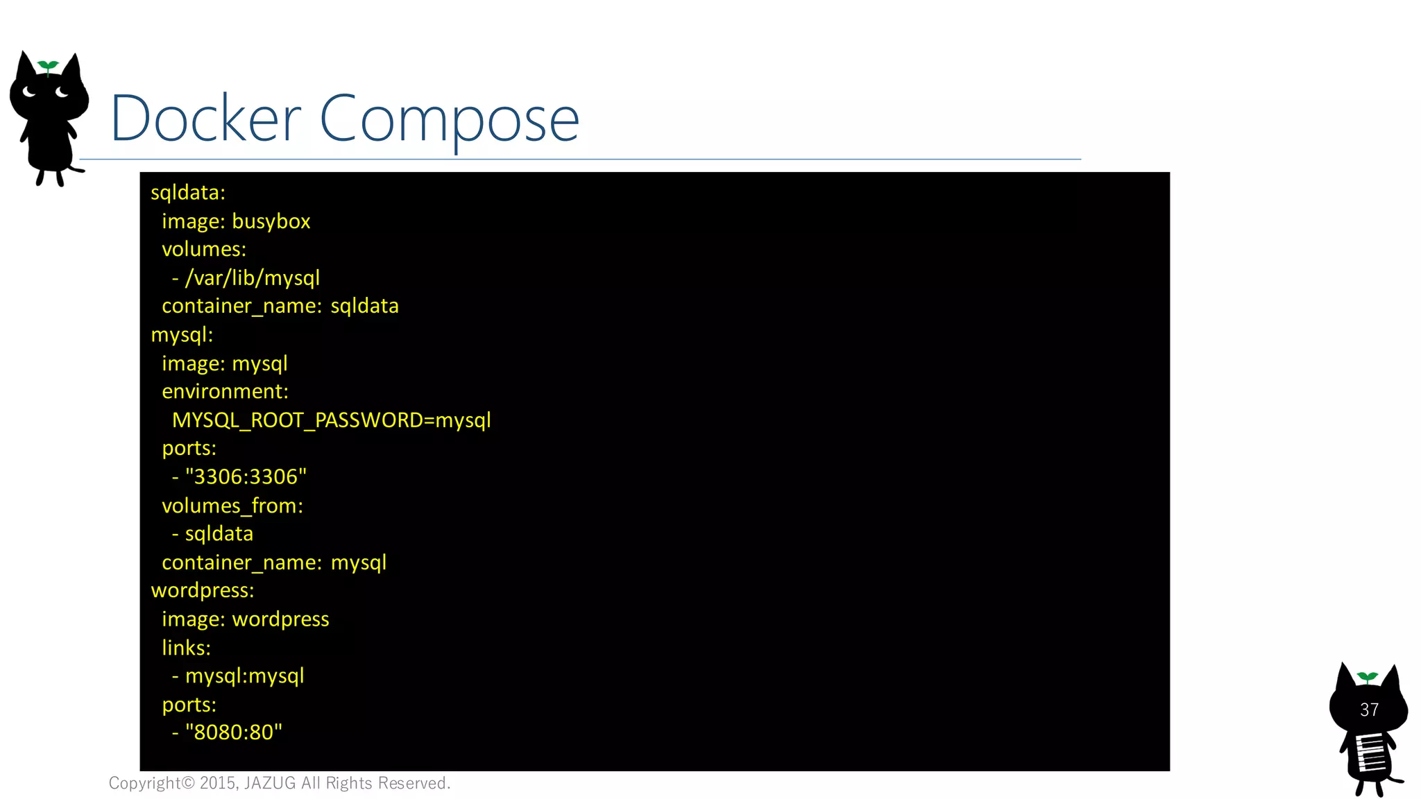 Docker Compose
Copyright© 2015, JAZUG All Rights Reserved.
37
sqldata:
image: busybox
volumes:
- /var/lib/mysql
container_name: sqldata
mysql:
image: mysql
environment:
MYSQL_ROOT_PASSWORD=mysql
ports:
- "3306:3306"
volumes_from:
- sqldata
container_name: mysql
wordpress:
image: wordpress
links:
- mysql:mysql
ports:
- "8080:80"
 