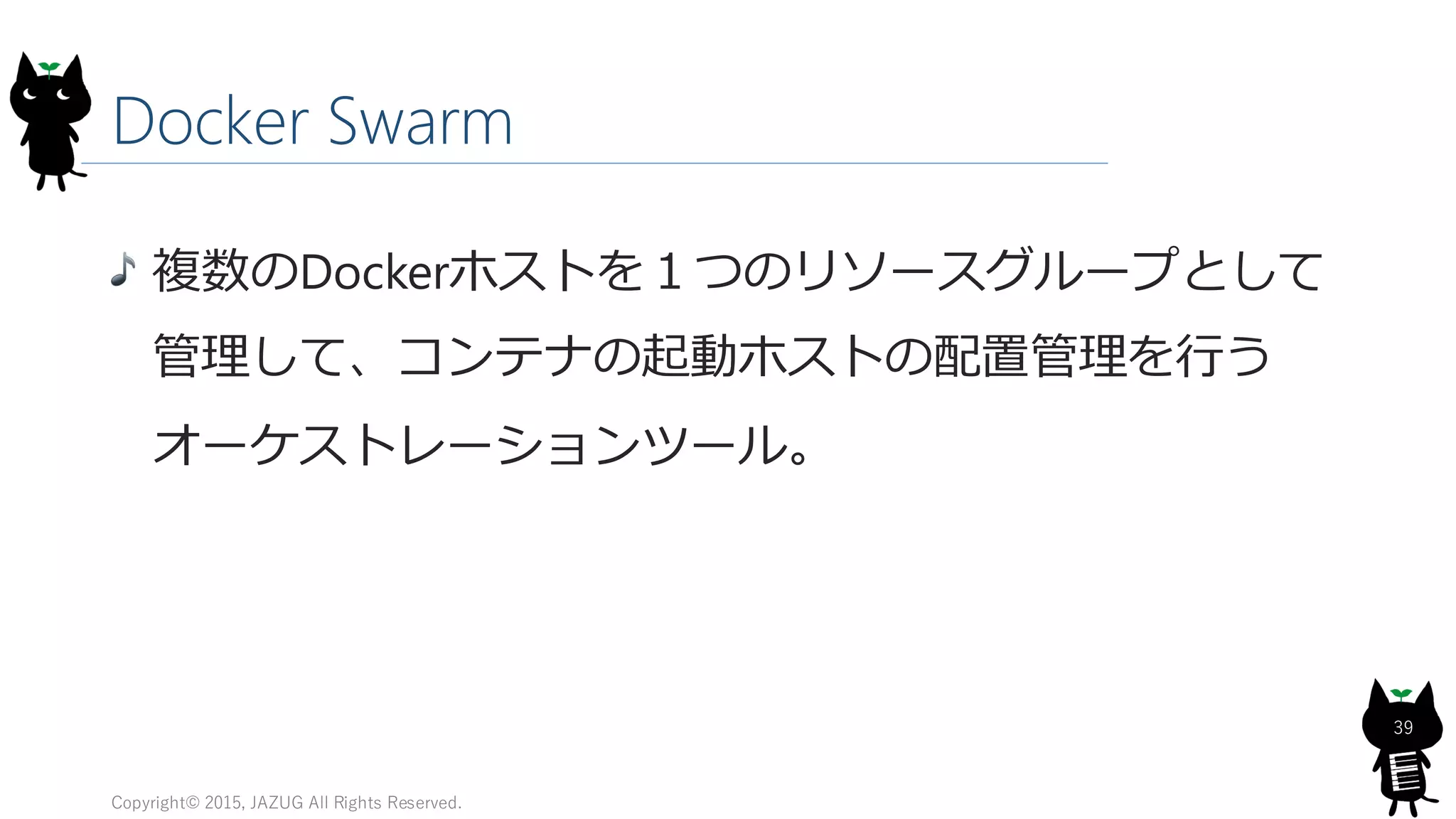 Docker Swarm
Copyright© 2015, JAZUG All Rights Reserved.
39
複数のDockerホストを１つのリソースグループとして
管理して、コンテナの起動ホストの配置管理を行う
オーケストレーションツール。
 