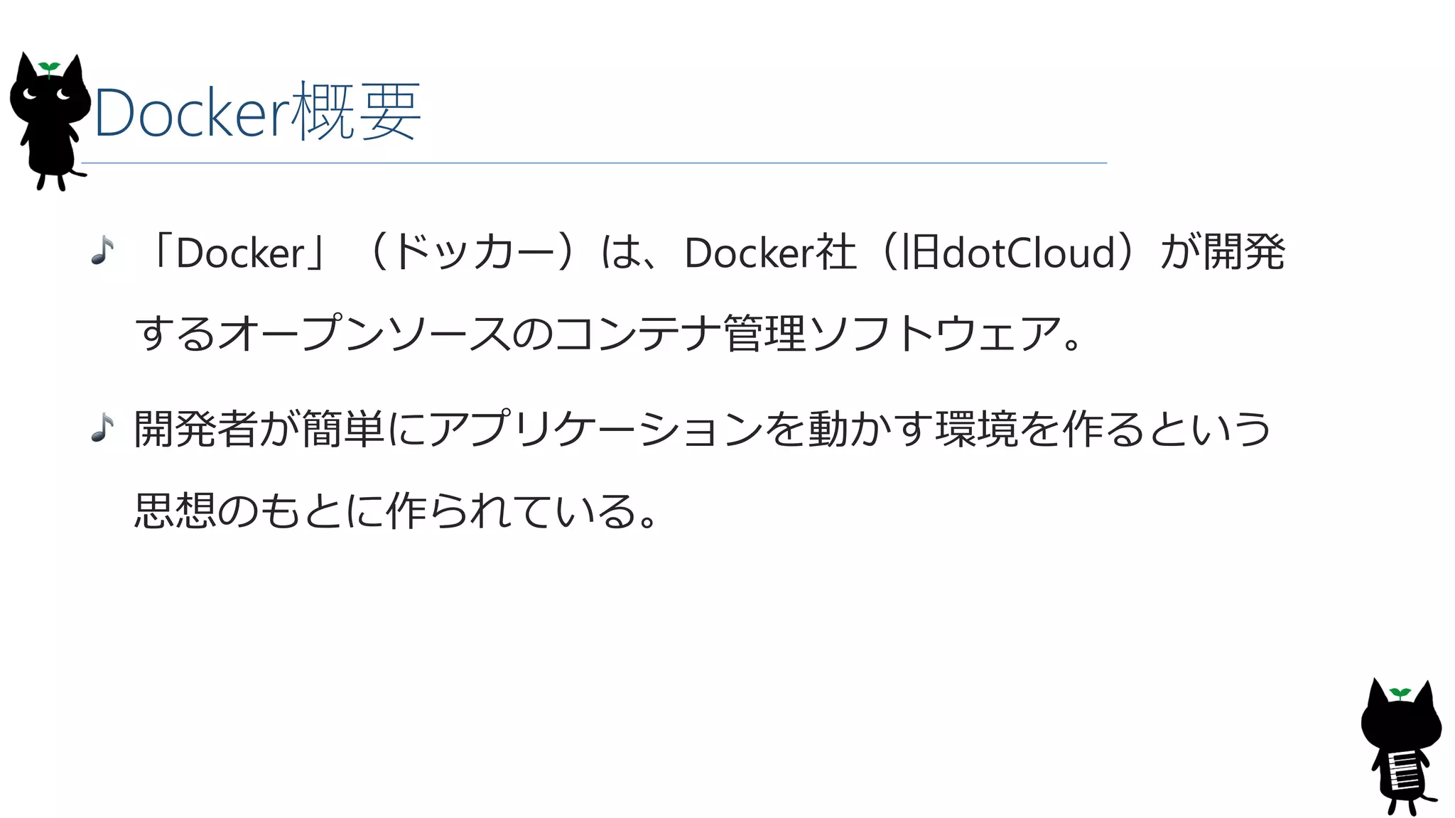 Docker概要
「Docker」（ドッカー）は、Docker社（旧dotCloud）が開発
するオープンソースのコンテナ管理ソフトウェア。
開発者が簡単にアプリケーションを動かす環境を作るという
思想のもとに作られている。
 