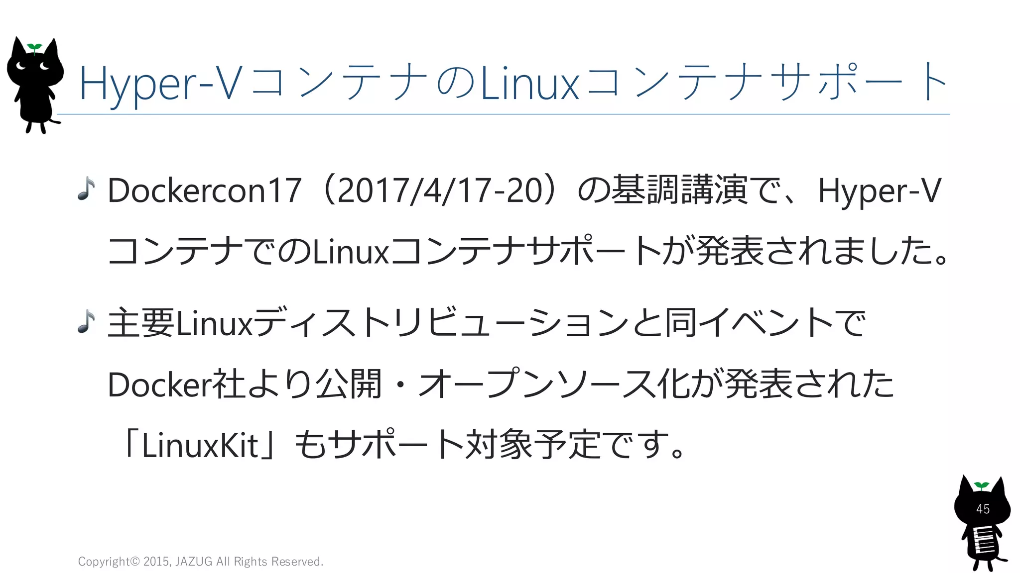 Hyper-VコンテナのLinuxコンテナサポート
Copyright© 2015, JAZUG All Rights Reserved.
45
Dockercon17（2017/4/17-20）の基調講演で、Hyper-V
コンテナでのLinuxコンテナサポートが発表されました。
主要Linuxディストリビューションと同イベントで
Docker社より公開・オープンソース化が発表された
「LinuxKit」もサポート対象予定です。
 