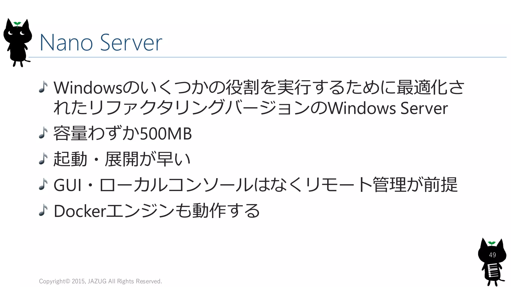 Nano Server
Copyright© 2015, JAZUG All Rights Reserved.
49
Windowsのいくつかの役割を実行するために最適化さ
れたリファクタリングバージョンのWindows Server
容量わずか500MB
起動・展開が早い
GUI・ローカルコンソールはなくリモート管理が前提
Dockerエンジンも動作する
 