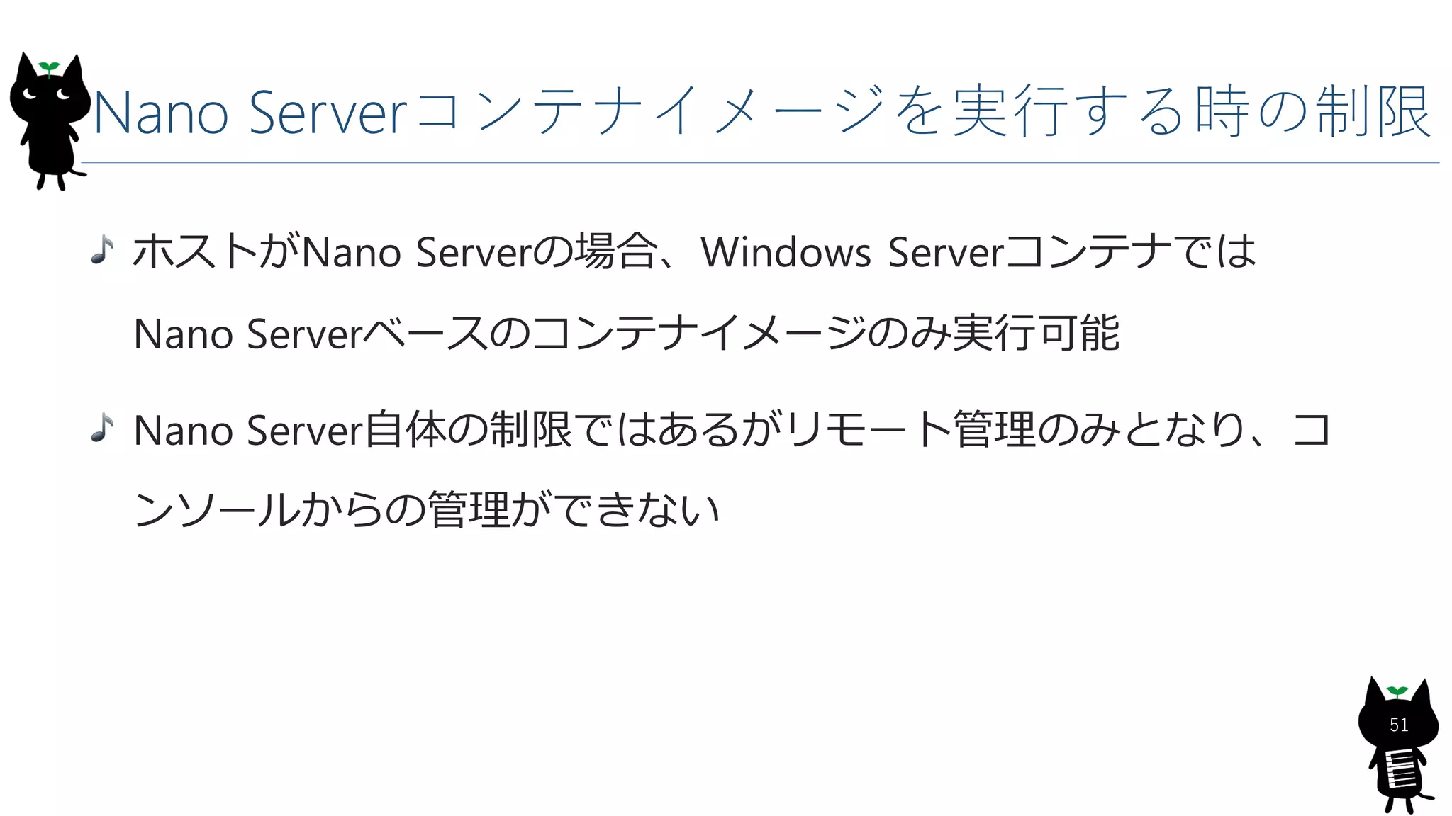 Nano Serverコンテナイメージを実行する時の制限
ホストがNano Serverの場合、Windows Serverコンテナでは
Nano Serverベースのコンテナイメージのみ実行可能
Nano Server自体の制限ではあるがリモート管理のみとなり、コ
ンソールからの管理ができない
51
 