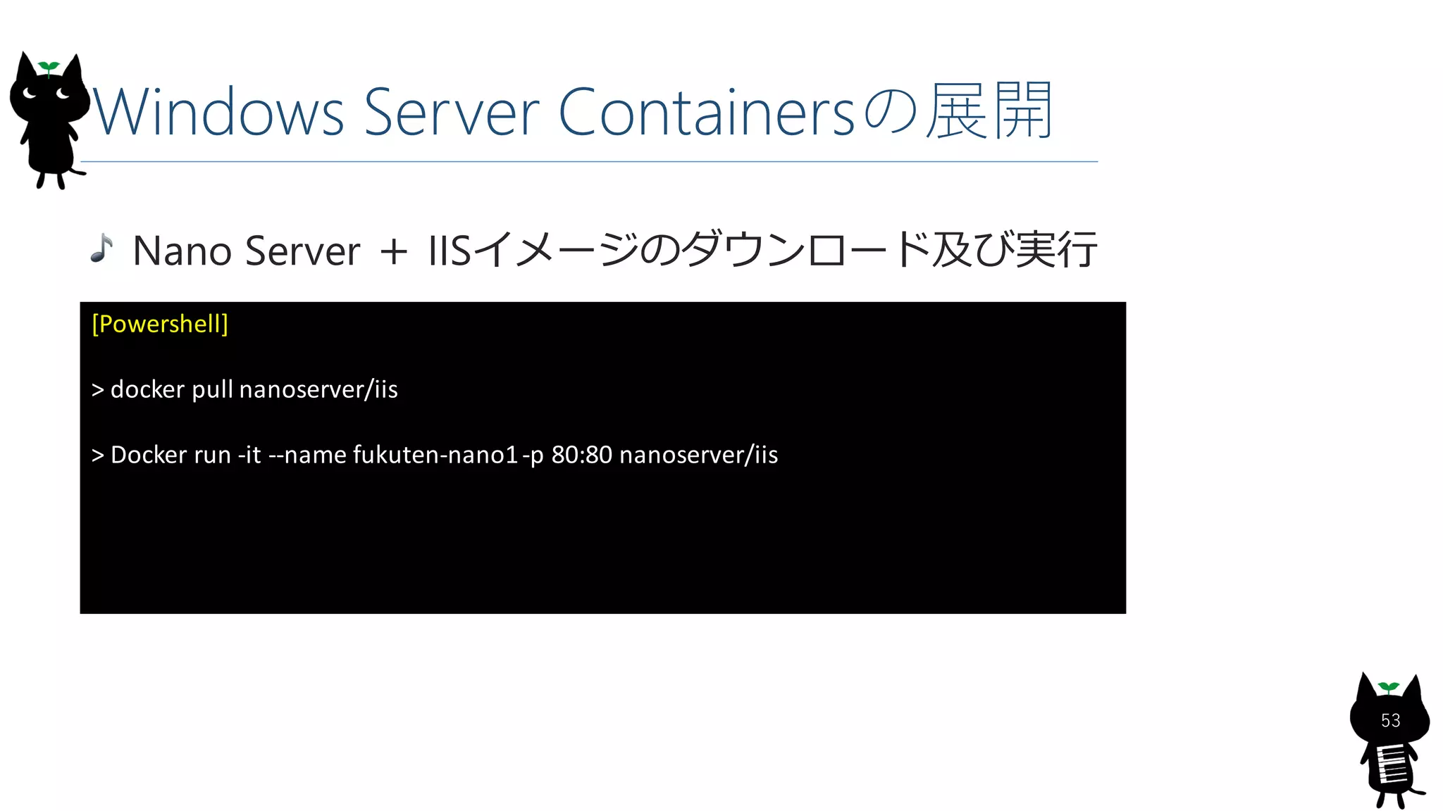 Windows Server Containersの展開
Nano Server ＋ IISイメージのダウンロード及び実行
[Powershell]
> docker pull nanoserver/iis
> Docker run -it --name fukuten-nano1-p 80:80 nanoserver/iis
53
 