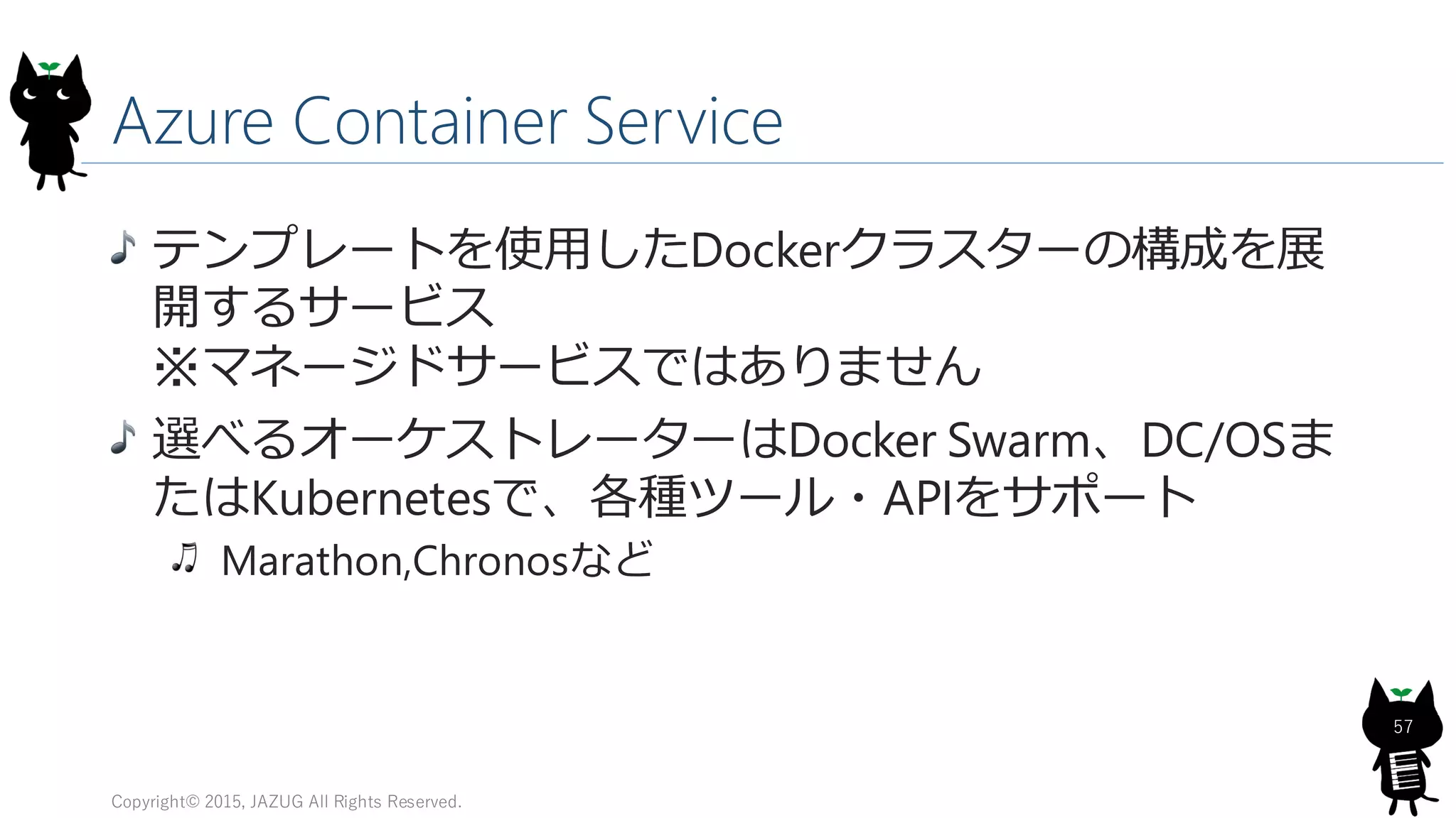 Azure Container Service
Copyright© 2015, JAZUG All Rights Reserved.
57
テンプレートを使用したDockerクラスターの構成を展
開するサービス
※マネージドサービスではありません
選べるオーケストレーターはDocker Swarm、DC/OSま
たはKubernetesで、各種ツール・APIをサポート
Marathon,Chronosなど
 