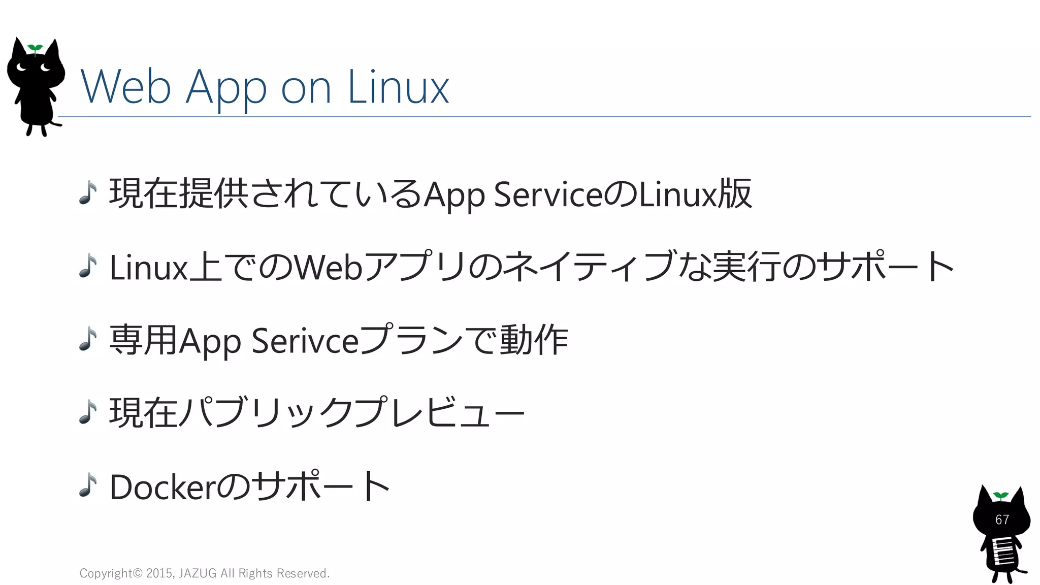 Web App on Linux
現在提供されているApp ServiceのLinux版
Linux上でのWebアプリのネイティブな実行のサポート
専用App Serivceプランで動作
現在パブリックプレビュー
Dockerのサポート
Copyright© 2015, JAZUG All Rights Reserved.
67
 