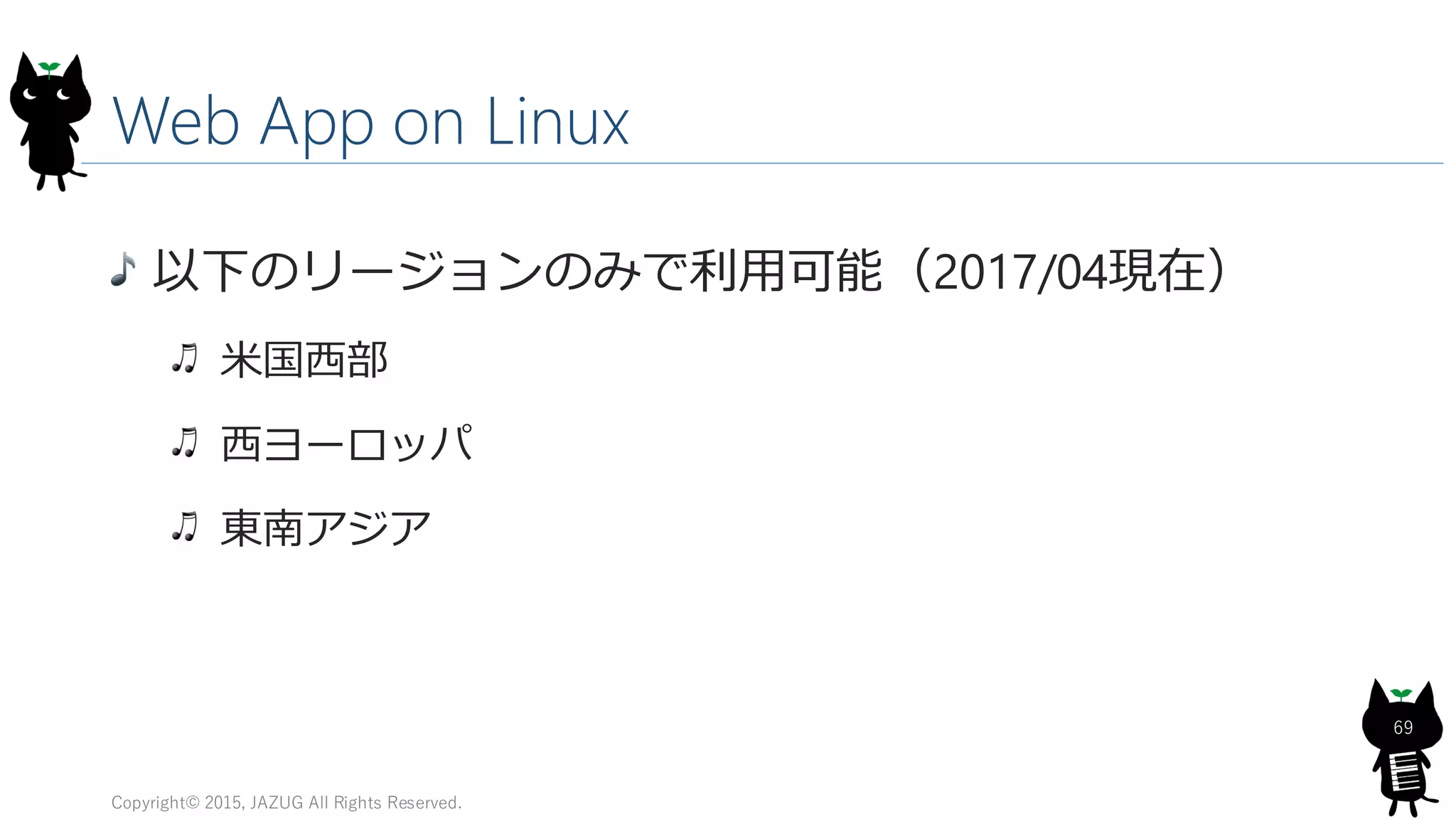Web App on Linux
以下のリージョンのみで利用可能（2017/04現在）
米国西部
西ヨーロッパ
東南アジア
Copyright© 2015, JAZUG All Rights Reserved.
69
 