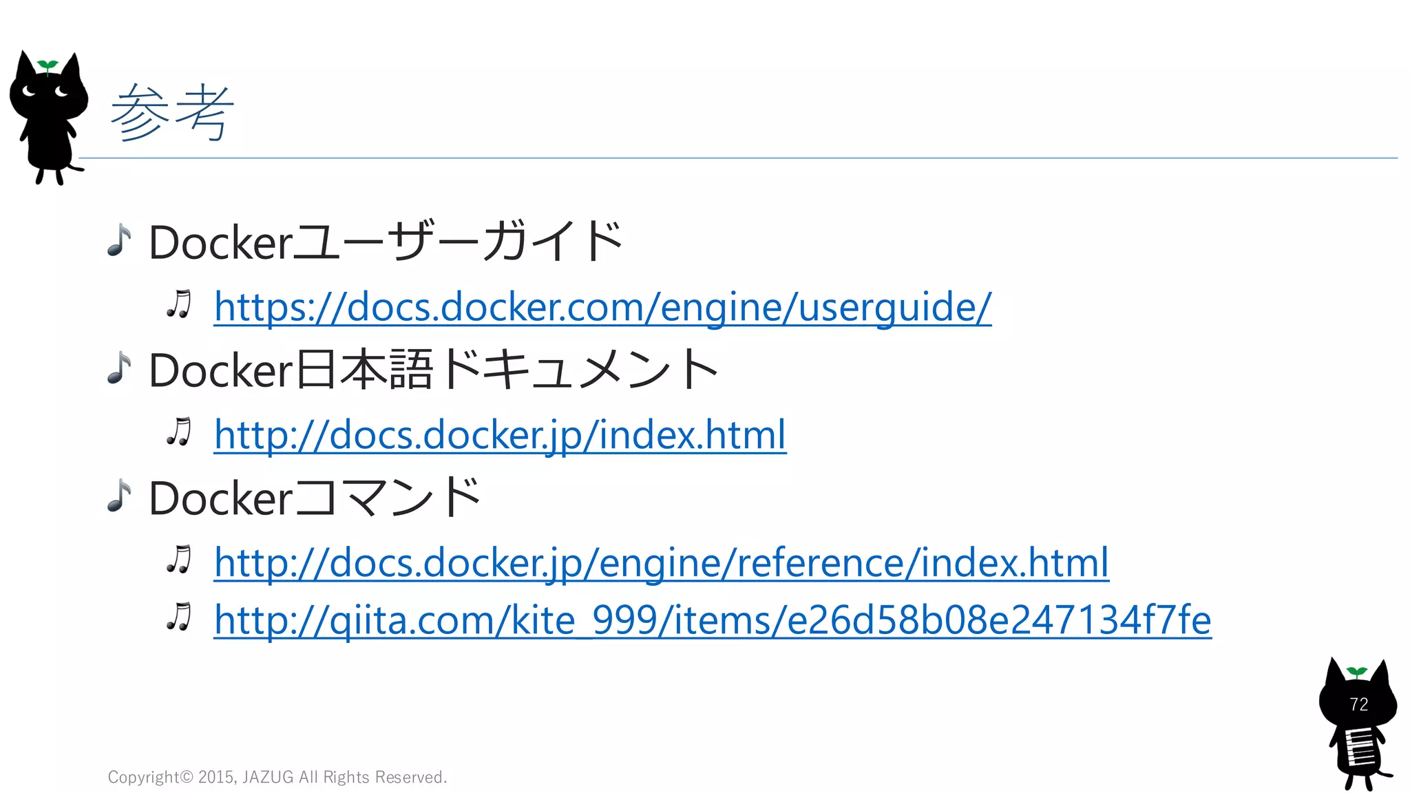 参考
Dockerユーザーガイド
https://docs.docker.com/engine/userguide/
Docker日本語ドキュメント
http://docs.docker.jp/index.html
Dockerコマンド
http://docs.docker.jp/engine/reference/index.html
http://qiita.com/kite_999/items/e26d58b08e247134f7fe
Copyright© 2015, JAZUG All Rights Reserved.
72
 