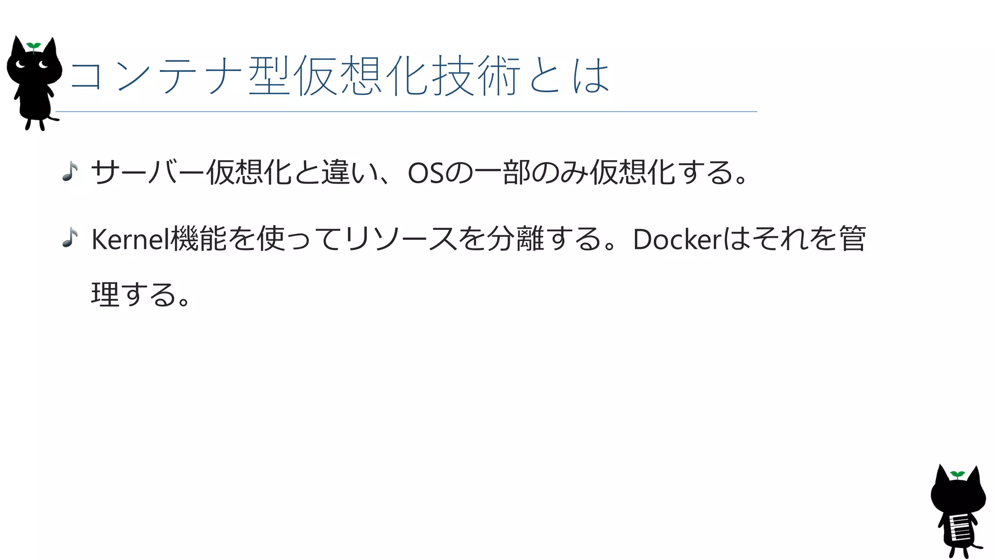 コンテナ型仮想化技術とは
サーバー仮想化と違い、OSの一部のみ仮想化する。
Kernel機能を使ってリソースを分離する。Dockerはそれを管
理する。
 