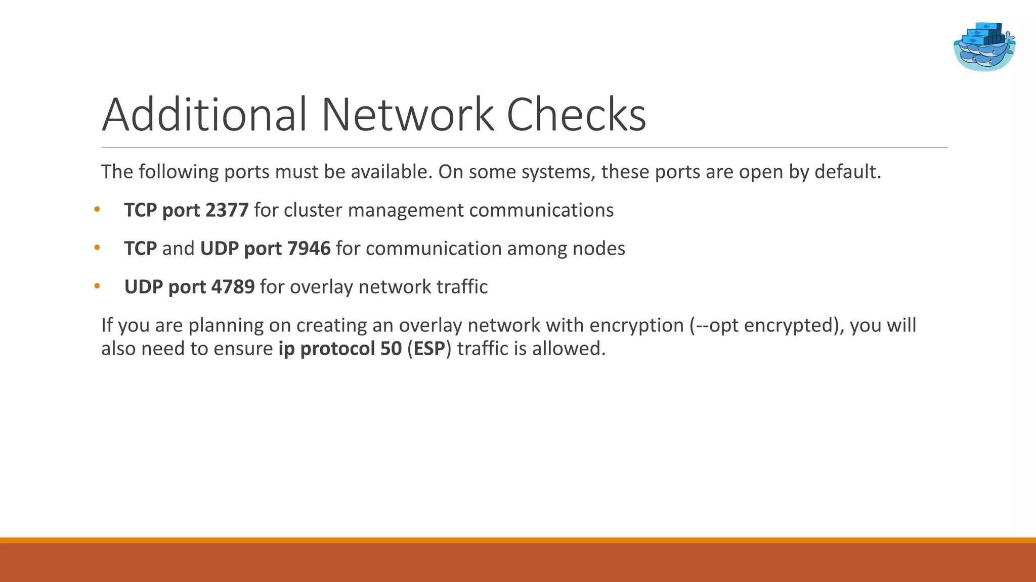 Additional Network Checks
The following ports must be available. On some systems, these ports are open by default.
• TCP port 2377 for cluster management communications
• TCP and UDP port 7946 for communication among nodes
• UDP port 4789 for overlay network traffic
If you are planning on creating an overlay network with encryption (--opt encrypted), you will
also need to ensure ip protocol 50 (ESP) traffic is allowed.
 