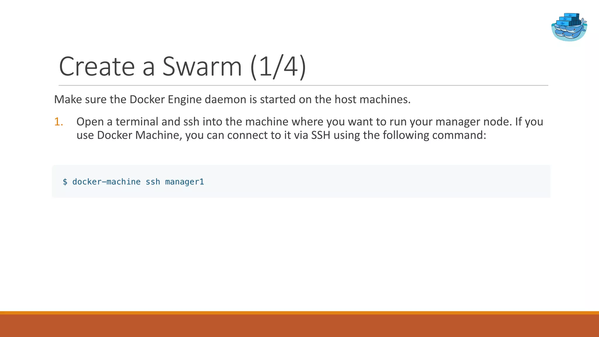 Create a Swarm (1/4)
Make sure the Docker Engine daemon is started on the host machines.
1. Open a terminal and ssh into the machine where you want to run your manager node. If you
use Docker Machine, you can connect to it via SSH using the following command:
 