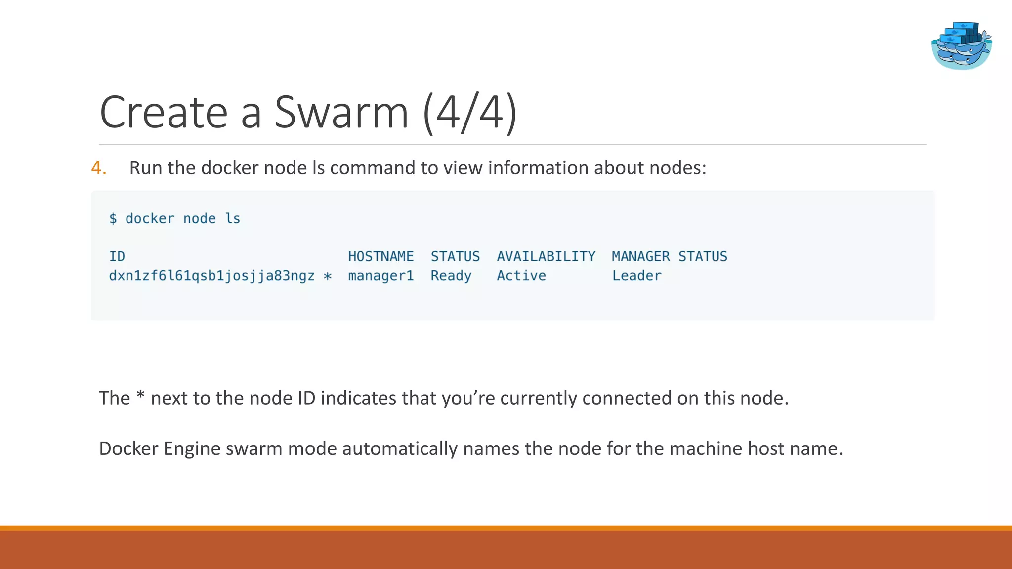 Create a Swarm (4/4)
4. Run the docker node ls command to view information about nodes:
The * next to the node ID indicates that you’re currently connected on this node.
Docker Engine swarm mode automatically names the node for the machine host name.
 