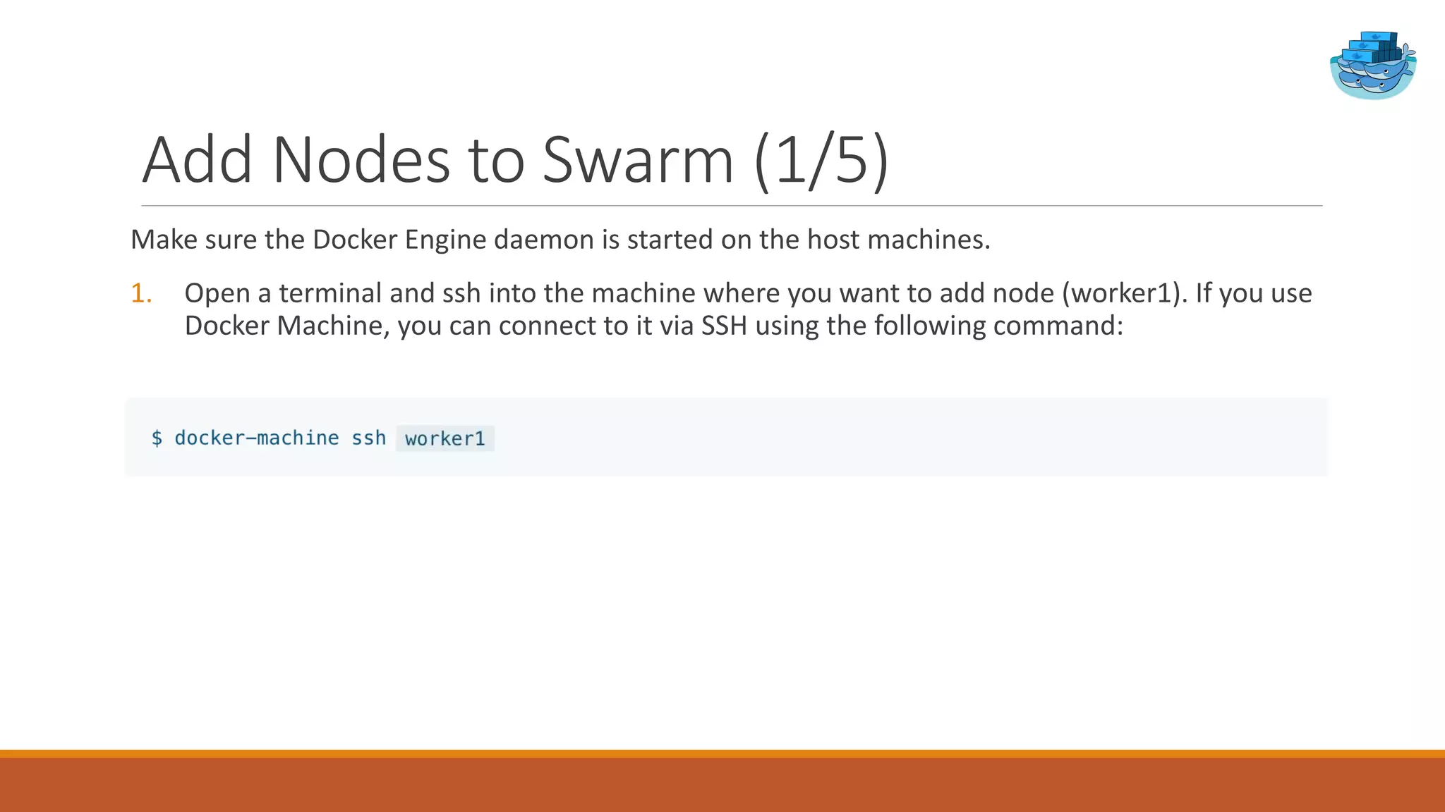 Add Nodes to Swarm (1/5)
Make sure the Docker Engine daemon is started on the host machines.
1. Open a terminal and ssh into the machine where you want to add node (worker1). If you use
Docker Machine, you can connect to it via SSH using the following command:
 