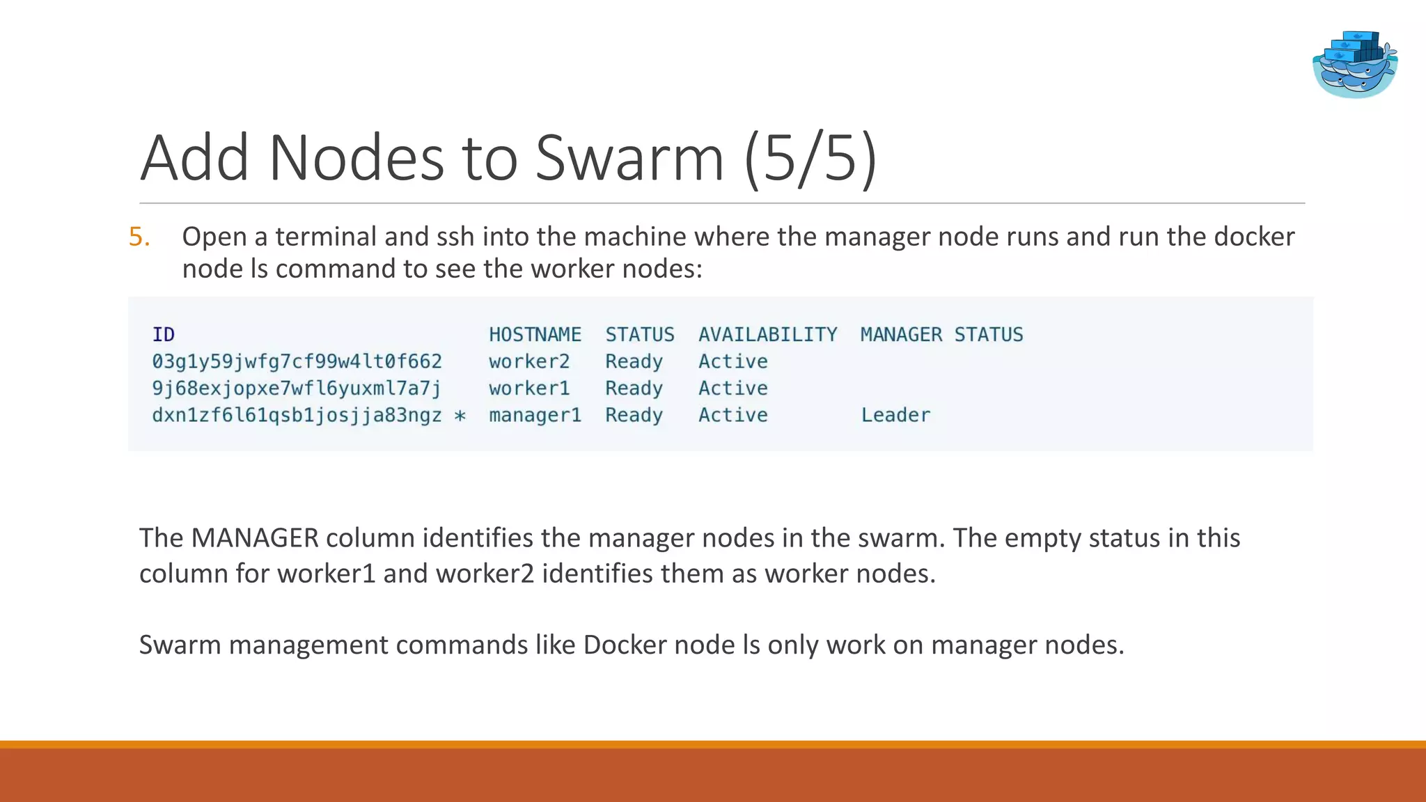 Add Nodes to Swarm (5/5)
5. Open a terminal and ssh into the machine where the manager node runs and run the docker
node ls command to see the worker nodes:
The MANAGER column identifies the manager nodes in the swarm. The empty status in this
column for worker1 and worker2 identifies them as worker nodes.
Swarm management commands like Docker node ls only work on manager nodes.
 