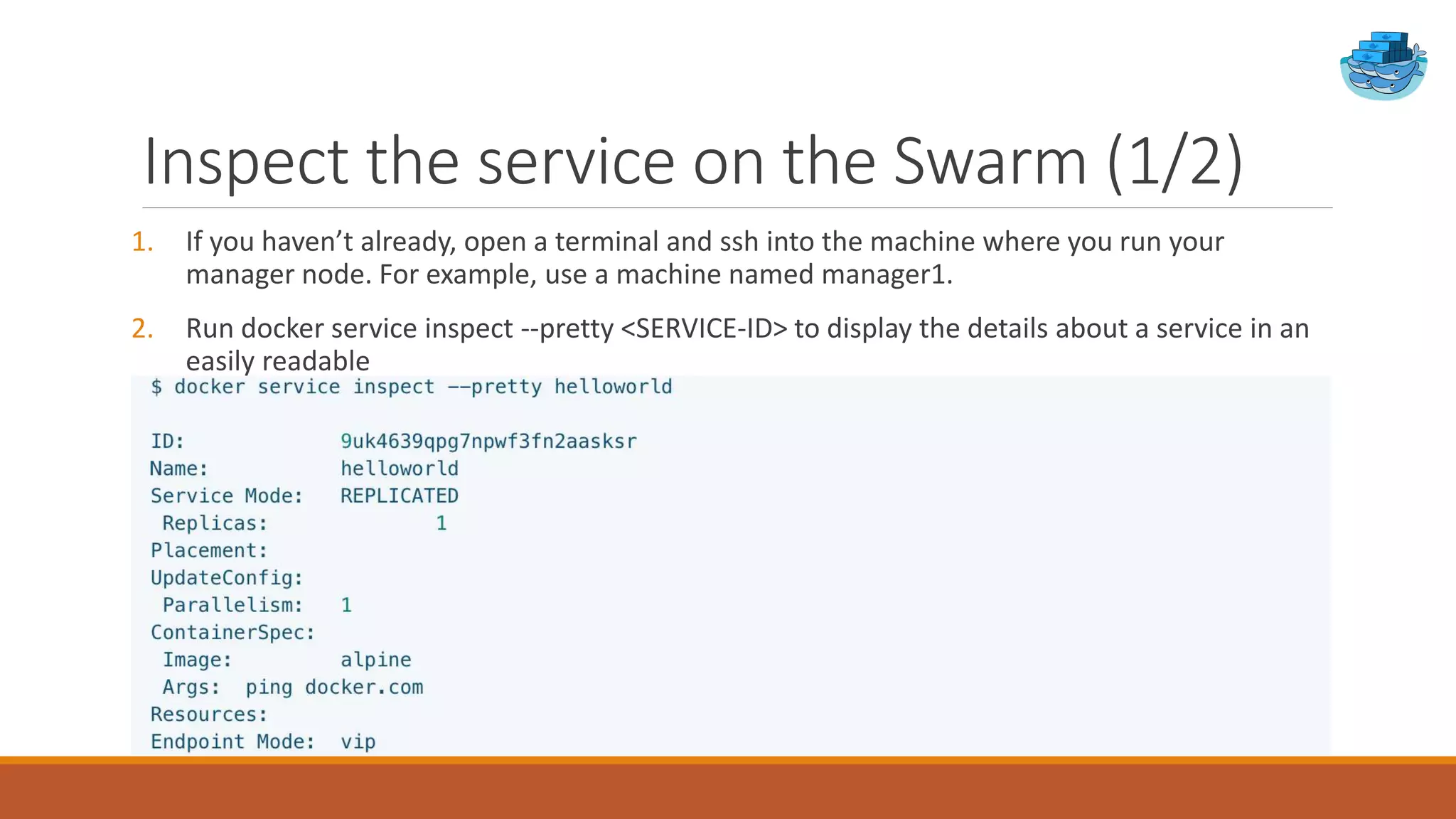 Inspect the service on the Swarm (1/2)
1. If you haven’t already, open a terminal and ssh into the machine where you run your
manager node. For example, use a machine named manager1.
2. Run docker service inspect --pretty <SERVICE-ID> to display the details about a service in an
easily readable
 