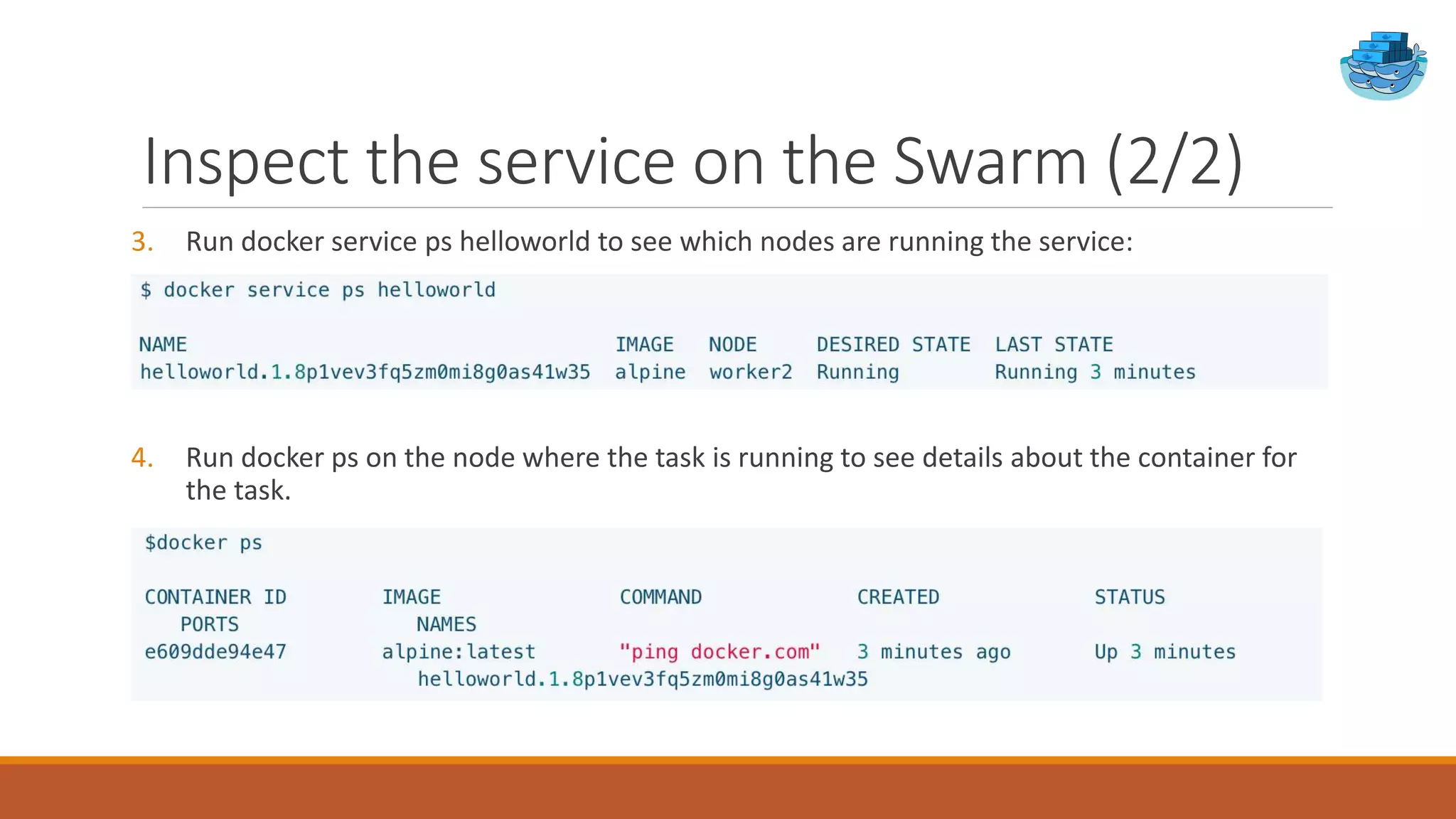 Inspect the service on the Swarm (2/2)
3. Run docker service ps helloworld to see which nodes are running the service:
4. Run docker ps on the node where the task is running to see details about the container for
the task.
 