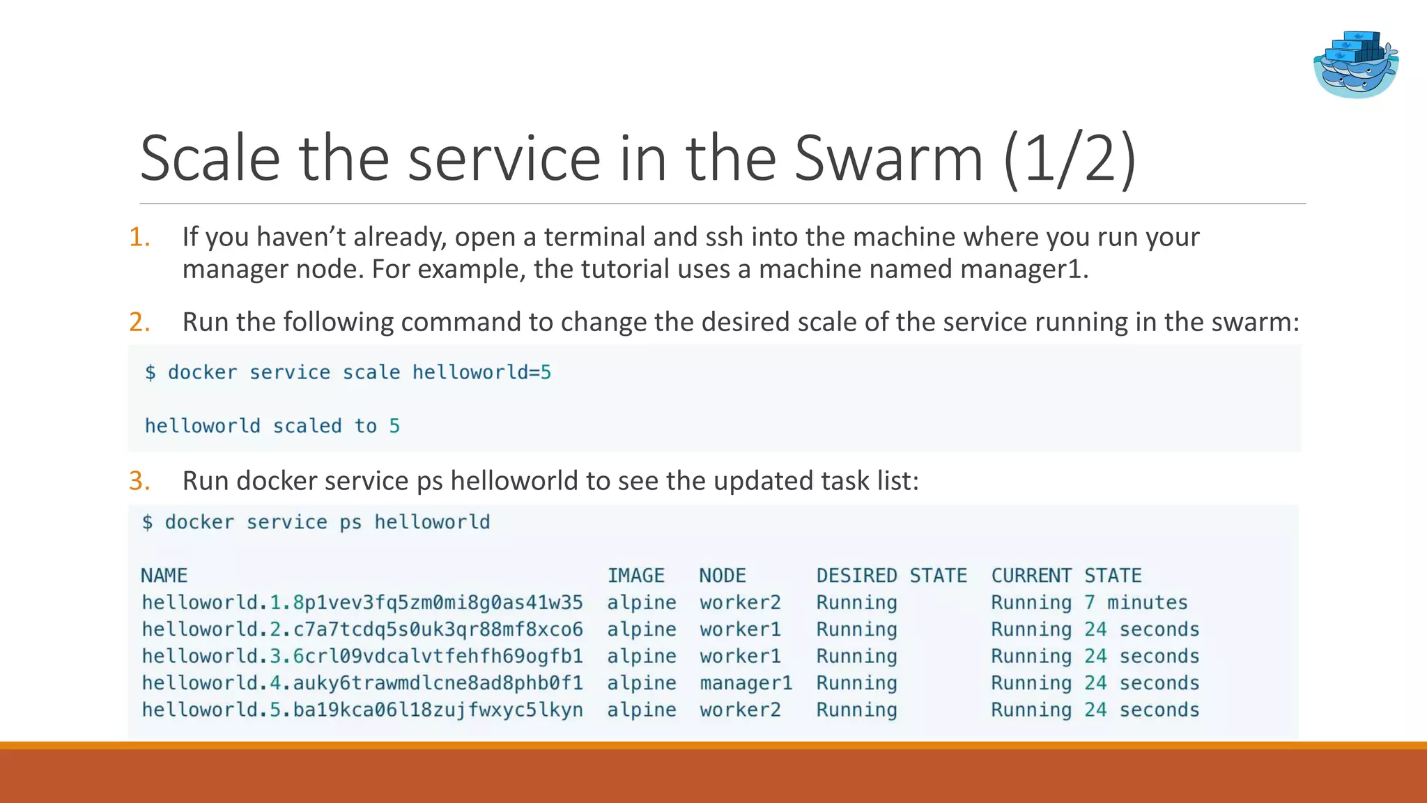 Scale the service in the Swarm (1/2)
1. If you haven’t already, open a terminal and ssh into the machine where you run your
manager node. For example, the tutorial uses a machine named manager1.
2. Run the following command to change the desired scale of the service running in the swarm:
3. Run docker service ps helloworld to see the updated task list:
 