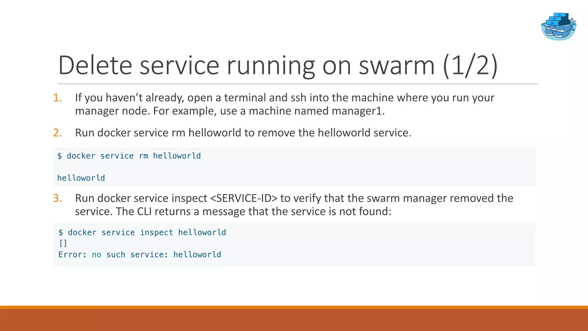 Delete service running on swarm (1/2)
1. If you haven’t already, open a terminal and ssh into the machine where you run your
manager node. For example, use a machine named manager1.
2. Run docker service rm helloworld to remove the helloworld service.
3. Run docker service inspect <SERVICE-ID> to verify that the swarm manager removed the
service. The CLI returns a message that the service is not found:
 