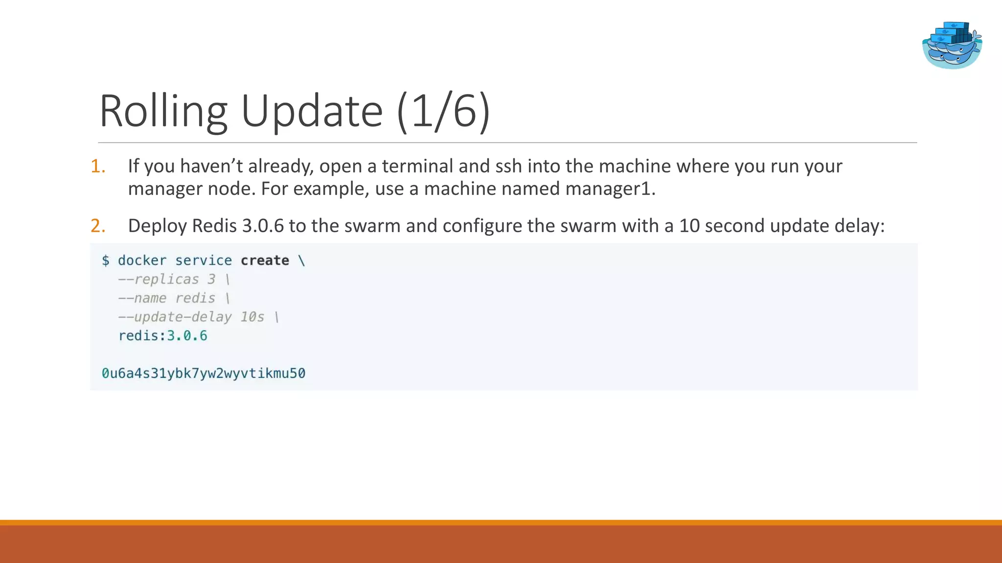 Rolling Update (1/6)
1. If you haven’t already, open a terminal and ssh into the machine where you run your
manager node. For example, use a machine named manager1.
2. Deploy Redis 3.0.6 to the swarm and configure the swarm with a 10 second update delay:
 