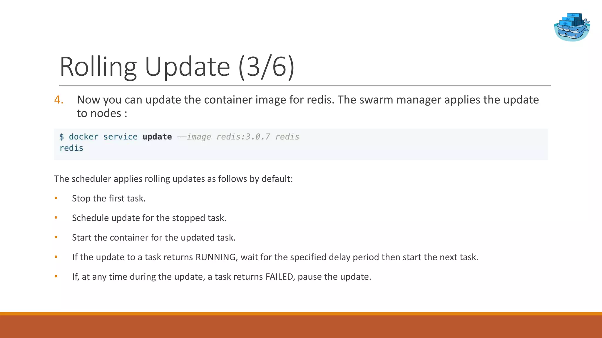 Rolling Update (3/6)
4. Now you can update the container image for redis. The swarm manager applies the update
to nodes :
The scheduler applies rolling updates as follows by default:
• Stop the first task.
• Schedule update for the stopped task.
• Start the container for the updated task.
• If the update to a task returns RUNNING, wait for the specified delay period then start the next task.
• If, at any time during the update, a task returns FAILED, pause the update.
 