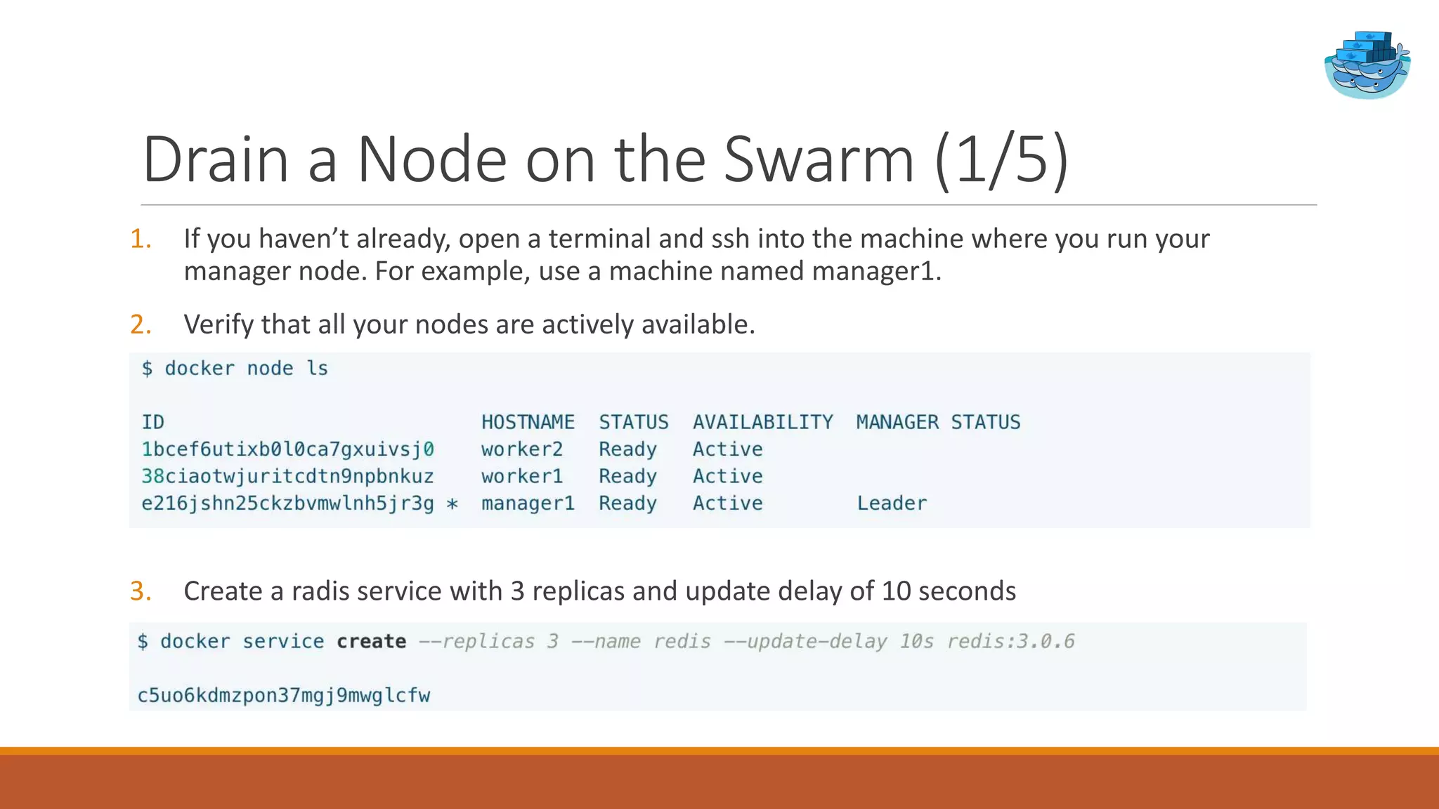 Drain a Node on the Swarm (1/5)
1. If you haven’t already, open a terminal and ssh into the machine where you run your
manager node. For example, use a machine named manager1.
2. Verify that all your nodes are actively available.
3. Create a radis service with 3 replicas and update delay of 10 seconds
 
