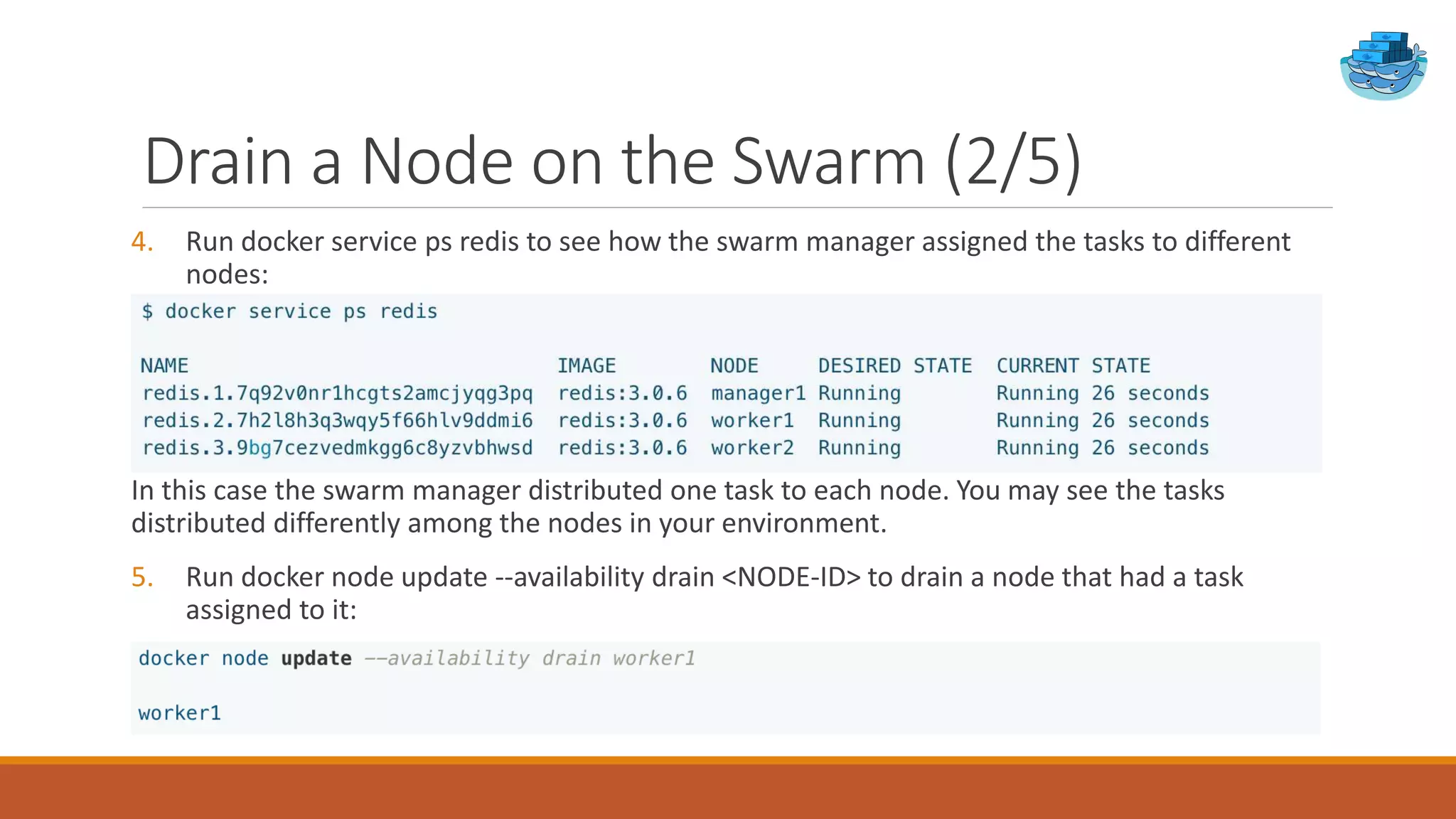 Drain a Node on the Swarm (2/5)
4. Run docker service ps redis to see how the swarm manager assigned the tasks to different
nodes:
In this case the swarm manager distributed one task to each node. You may see the tasks
distributed differently among the nodes in your environment.
5. Run docker node update --availability drain <NODE-ID> to drain a node that had a task
assigned to it:
 