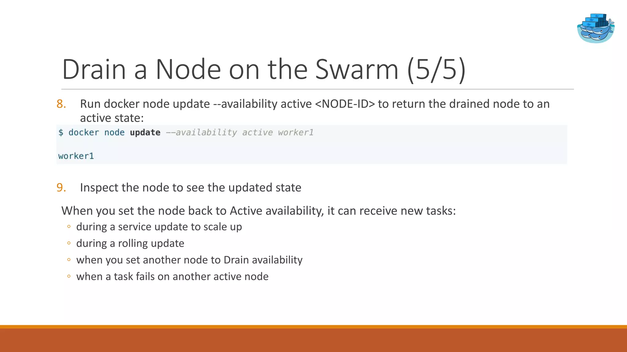 Drain a Node on the Swarm (5/5)
8. Run docker node update --availability active <NODE-ID> to return the drained node to an
active state:
9. Inspect the node to see the updated state
When you set the node back to Active availability, it can receive new tasks:
◦ during a service update to scale up
◦ during a rolling update
◦ when you set another node to Drain availability
◦ when a task fails on another active node
 