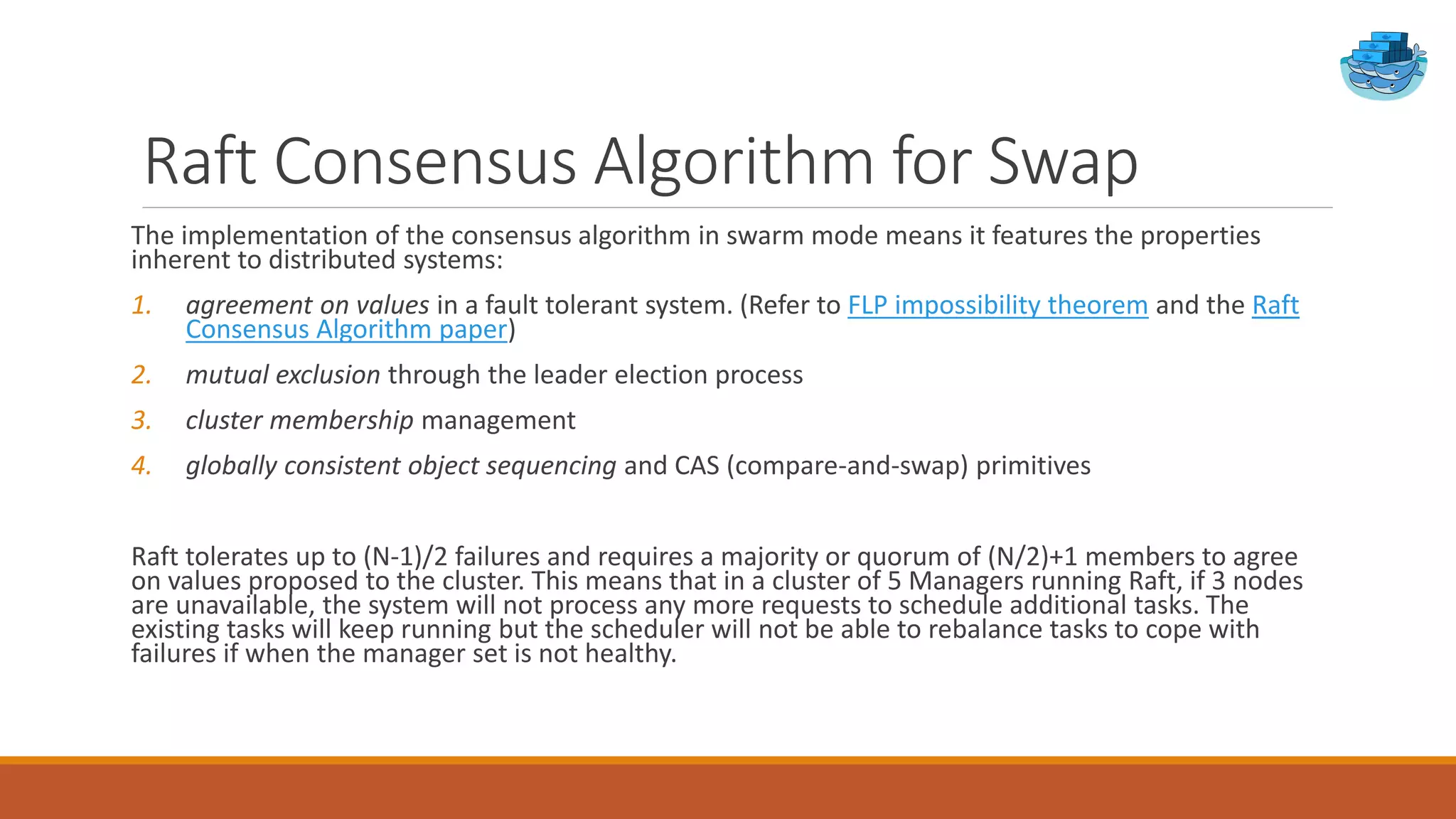 Raft Consensus Algorithm for Swap
The implementation of the consensus algorithm in swarm mode means it features the properties
inherent to distributed systems:
1. agreement on values in a fault tolerant system. (Refer to FLP impossibility theorem and the Raft
Consensus Algorithm paper)
2. mutual exclusion through the leader election process
3. cluster membership management
4. globally consistent object sequencing and CAS (compare-and-swap) primitives
Raft tolerates up to (N-1)/2 failures and requires a majority or quorum of (N/2)+1 members to agree
on values proposed to the cluster. This means that in a cluster of 5 Managers running Raft, if 3 nodes
are unavailable, the system will not process any more requests to schedule additional tasks. The
existing tasks will keep running but the scheduler will not be able to rebalance tasks to cope with
failures if when the manager set is not healthy.
 