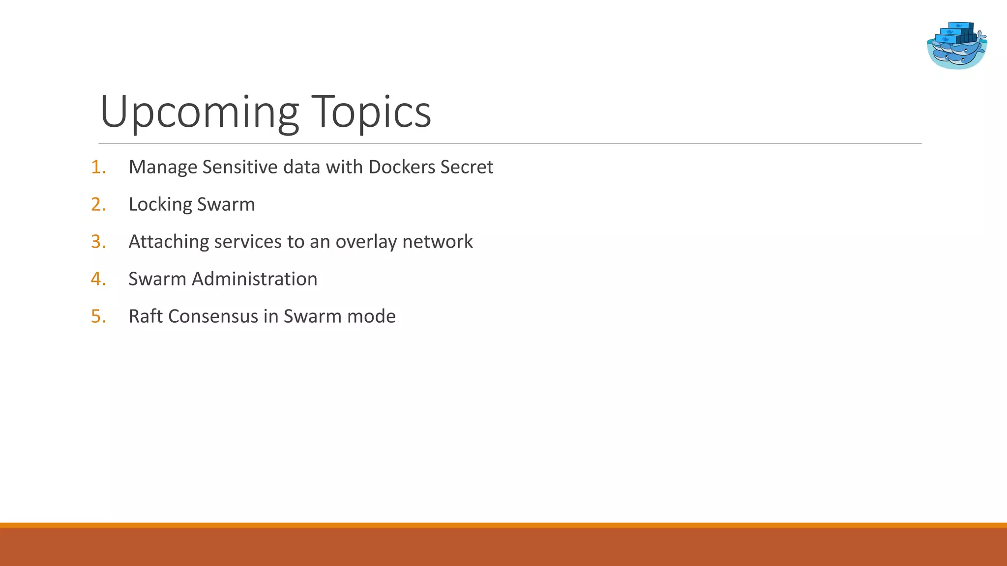 Upcoming Topics
1. Manage Sensitive data with Dockers Secret
2. Locking Swarm
3. Attaching services to an overlay network
4. Swarm Administration
5. Raft Consensus in Swarm mode
 
